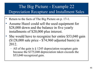 The Big Picture - Example 22
  Depreciation Recapture and Installment Sales
• Return to the facts of The Big Picture on p. 17-1.
• Assume Hazel could sell the used equipment for
  $28,000 down and the balance in five yearly
  installments of $20,000 plus interest.
• She would have to recognize her entire $53,040 gain
  ($128,000 sale price - $74,960 adjusted basis) in
  2012.
   – All of the gain is § 1245 depreciation recapture gain
     because the $375,040 depreciation taken exceeds the
     $53,040 recognized gain.


                                                             45
 
