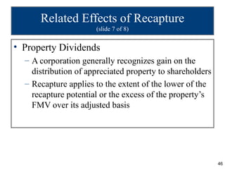 Related Effects of Recapture
                      (slide 7 of 8)


• Property Dividends
  – A corporation generally recognizes gain on the
    distribution of appreciated property to shareholders
  – Recapture applies to the extent of the lower of the
    recapture potential or the excess of the property’s
    FMV over its adjusted basis




                                                           46
 