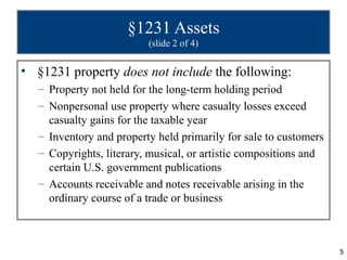 §1231 Assets
                          (slide 2 of 4)

• §1231 property does not include the following:
   – Property not held for the long-term holding period
   – Nonpersonal use property where casualty losses exceed
     casualty gains for the taxable year
   – Inventory and property held primarily for sale to customers
   – Copyrights, literary, musical, or artistic compositions and
     certain U.S. government publications
   – Accounts receivable and notes receivable arising in the
     ordinary course of a trade or business



                                                                   5
 