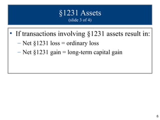 §1231 Assets
                     (slide 3 of 4)


• If transactions involving §1231 assets result in:
  – Net §1231 loss = ordinary loss
  – Net §1231 gain = long-term capital gain




                                                      6
 