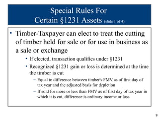 Special Rules For
         Certain §1231 Assets (slide 1 of 4)
• Timber-Taxpayer can elect to treat the cutting
  of timber held for sale or for use in business as
  a sale or exchange
     • If elected, transaction qualifies under §1231
     • Recognized §1231 gain or loss is determined at the time
       the timber is cut
        – Equal to difference between timber's FMV as of first day of
          tax year and the adjusted basis for depletion
        – If sold for more or less than FMV as of first day of tax year in
          which it is cut, difference is ordinary income or loss



                                                                             9
 