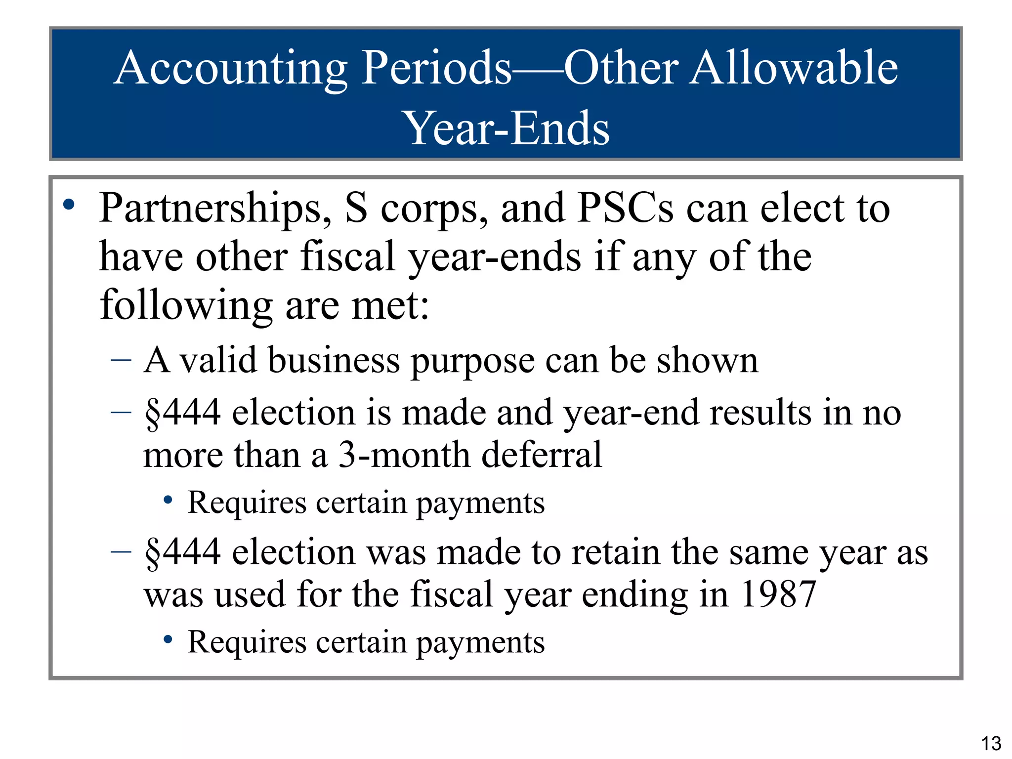 Accounting Periods—Other Allowable
               Year-Ends
• Partnerships, S corps, and PSCs can elect to
  have other fiscal year-ends if any of the
  following are met:
  – A valid business purpose can be shown
  – §444 election is made and year-end results in no
    more than a 3-month deferral
     • Requires certain payments
  – §444 election was made to retain the same year as
    was used for the fiscal year ending in 1987
     • Requires certain payments

                                                        13
 