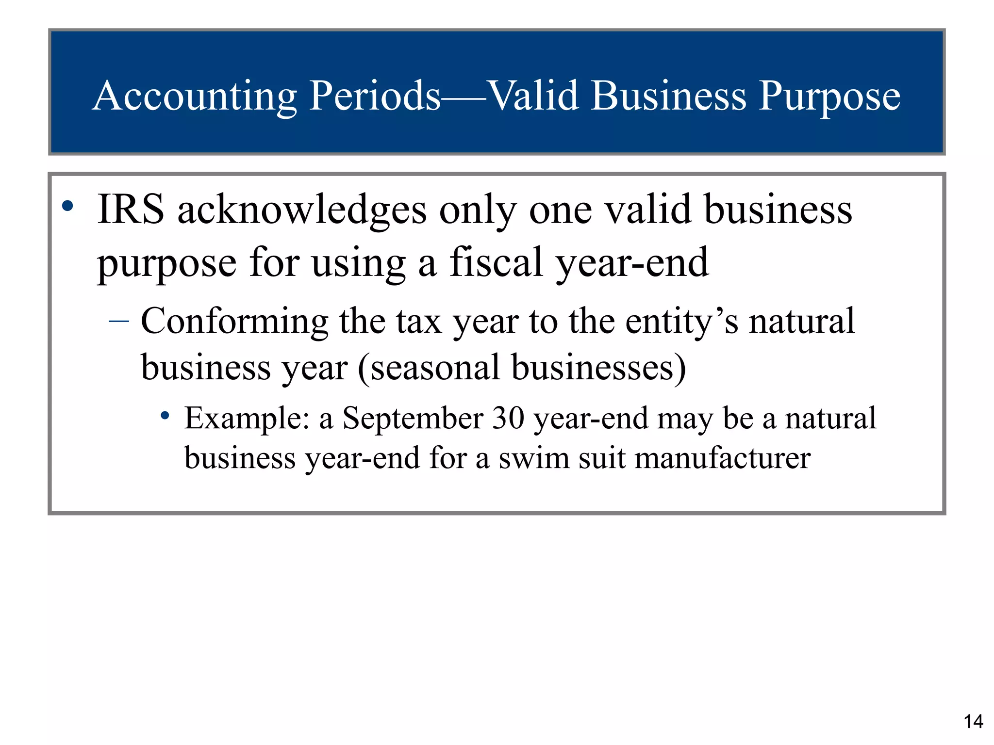 Accounting Periods—Valid Business Purpose

• IRS acknowledges only one valid business
  purpose for using a fiscal year-end
  – Conforming the tax year to the entity’s natural
    business year (seasonal businesses)
     • Example: a September 30 year-end may be a natural
       business year-end for a swim suit manufacturer




                                                           14
 