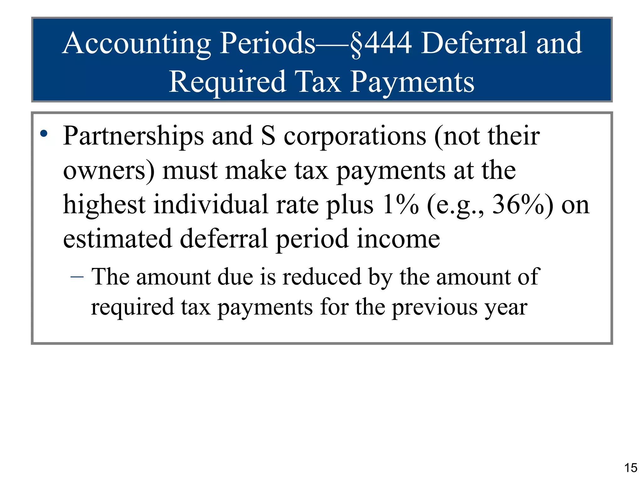 Accounting Periods—§444 Deferral and
        Required Tax Payments
• Partnerships and S corporations (not their
  owners) must make tax payments at the
  highest individual rate plus 1% (e.g., 36%) on
  estimated deferral period income
  – The amount due is reduced by the amount of
    required tax payments for the previous year




                                                   15
 