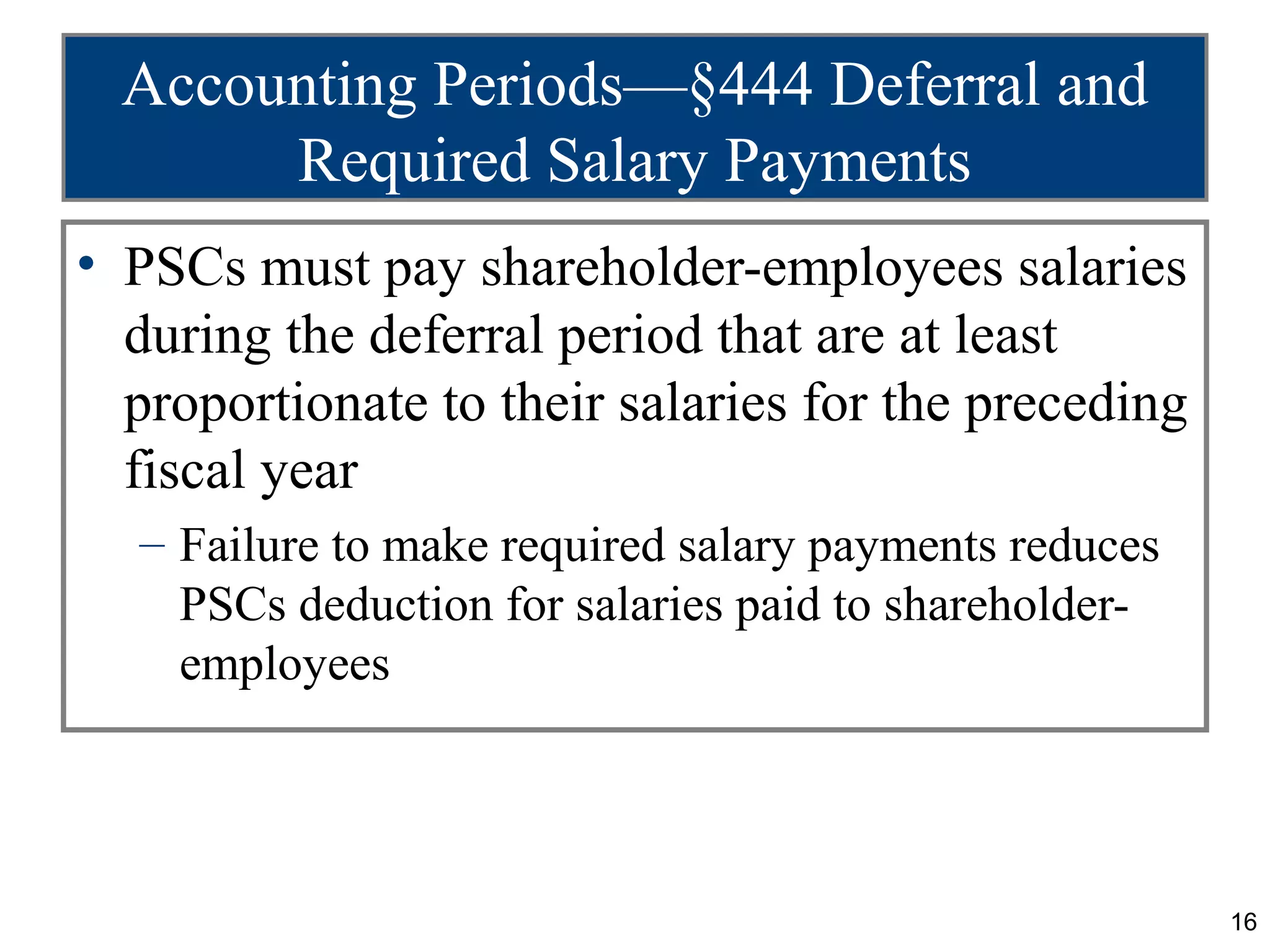 Accounting Periods—§444 Deferral and
       Required Salary Payments
• PSCs must pay shareholder-employees salaries
  during the deferral period that are at least
  proportionate to their salaries for the preceding
  fiscal year
  – Failure to make required salary payments reduces
    PSCs deduction for salaries paid to shareholder-
    employees




                                                       16
 