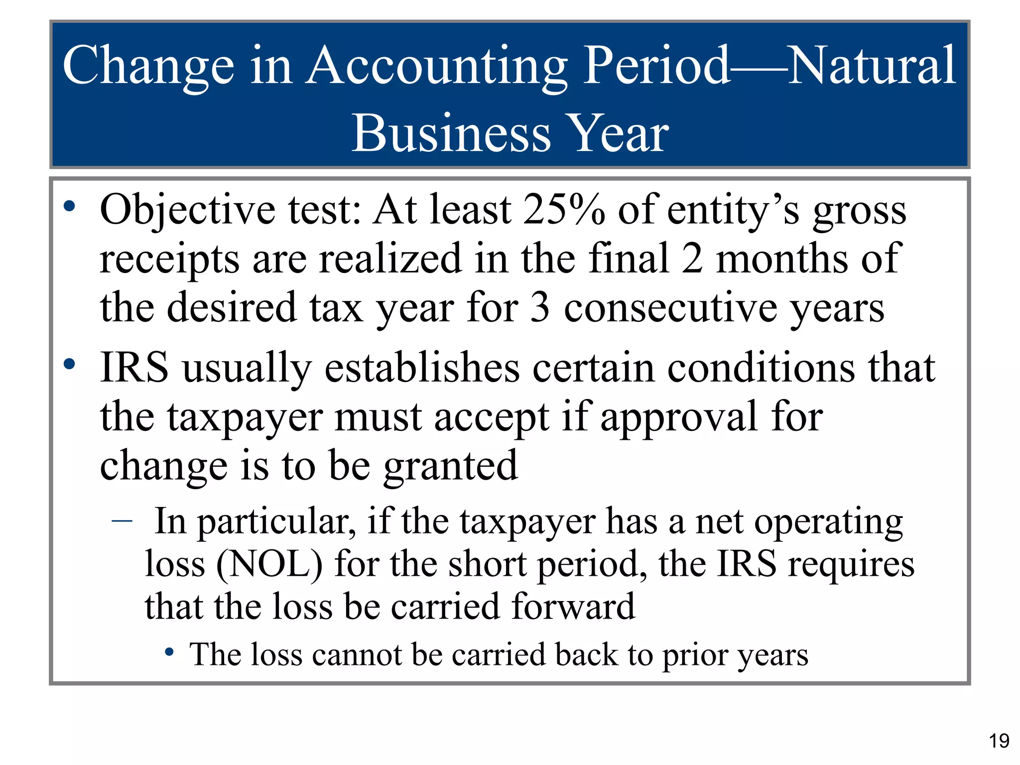 Change in Accounting Period—Natural
           Business Year
• Objective test: At least 25% of entity’s gross
  receipts are realized in the final 2 months of
  the desired tax year for 3 consecutive years
• IRS usually establishes certain conditions that
  the taxpayer must accept if approval for
  change is to be granted
  – In particular, if the taxpayer has a net operating
    loss (NOL) for the short period, the IRS requires
    that the loss be carried forward
     • The loss cannot be carried back to prior years

                                                         19
 