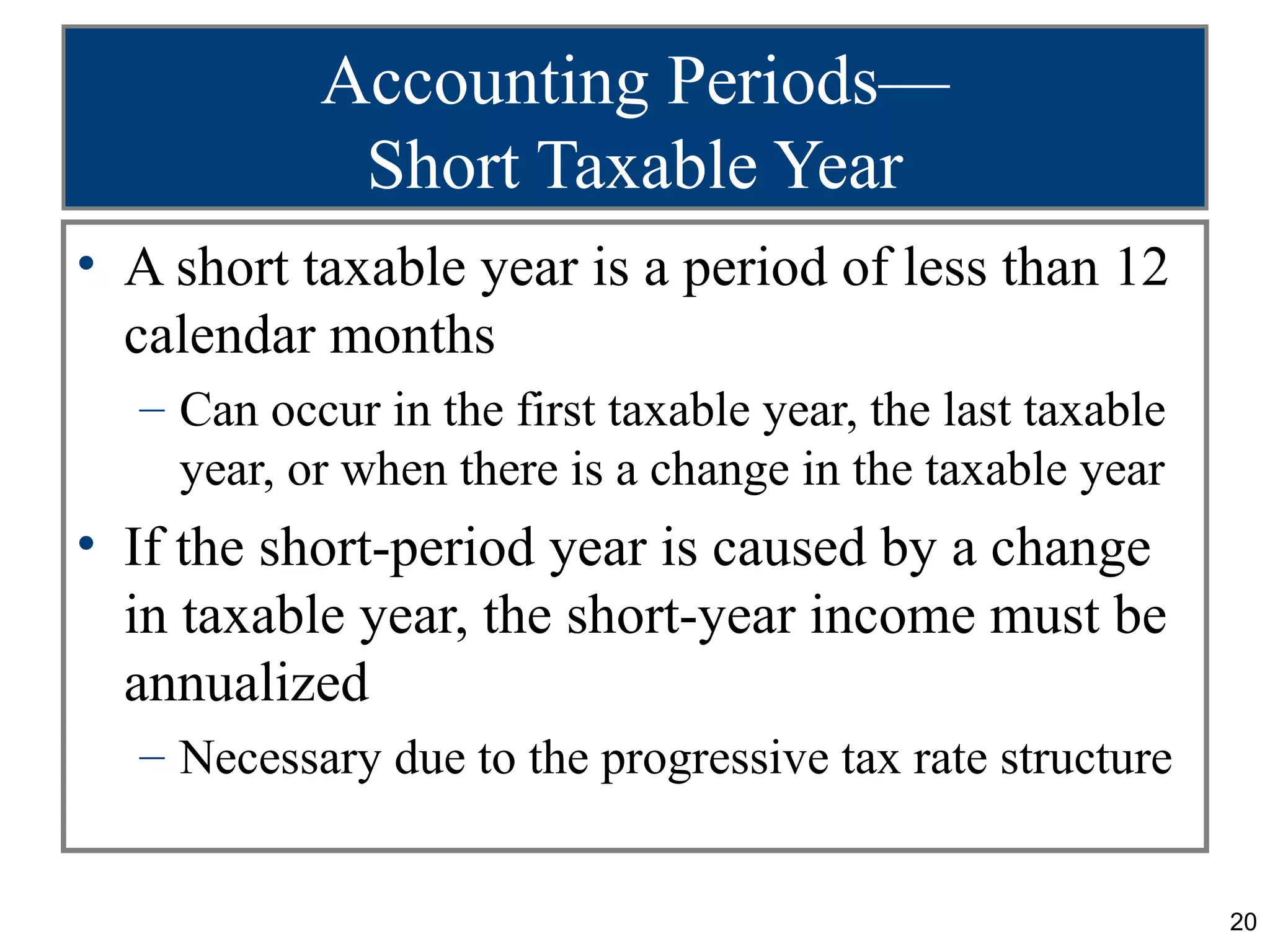 Accounting Periods—
            Short Taxable Year
• A short taxable year is a period of less than 12
  calendar months
  – Can occur in the first taxable year, the last taxable
    year, or when there is a change in the taxable year
• If the short-period year is caused by a change
  in taxable year, the short-year income must be
  annualized
  – Necessary due to the progressive tax rate structure


                                                            20
 