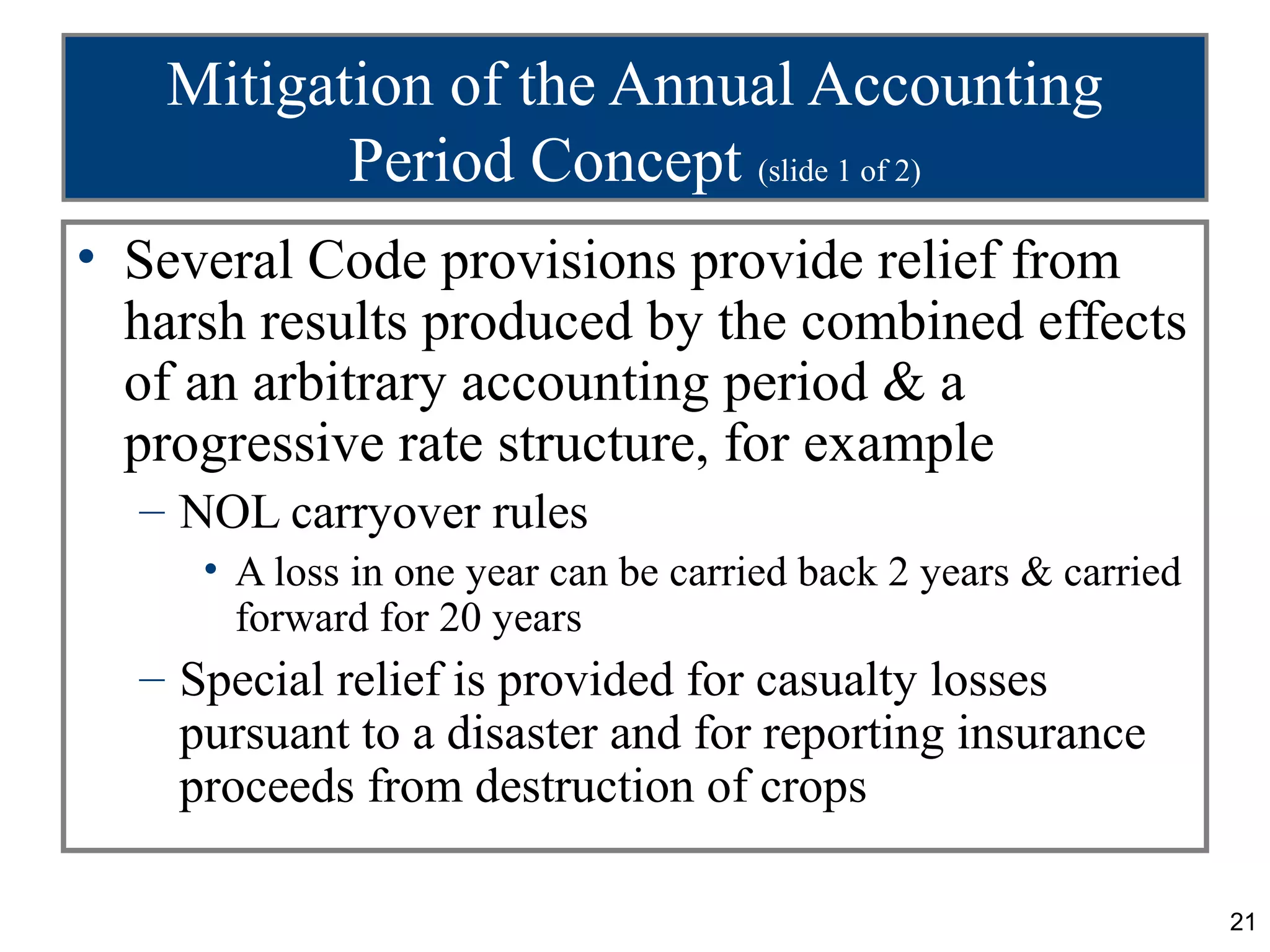 Mitigation of the Annual Accounting
          Period Concept (slide 1 of 2)
• Several Code provisions provide relief from
  harsh results produced by the combined effects
  of an arbitrary accounting period & a
  progressive rate structure, for example
  – NOL carryover rules
     • A loss in one year can be carried back 2 years & carried
       forward for 20 years
  – Special relief is provided for casualty losses
    pursuant to a disaster and for reporting insurance
    proceeds from destruction of crops

                                                                  21
 