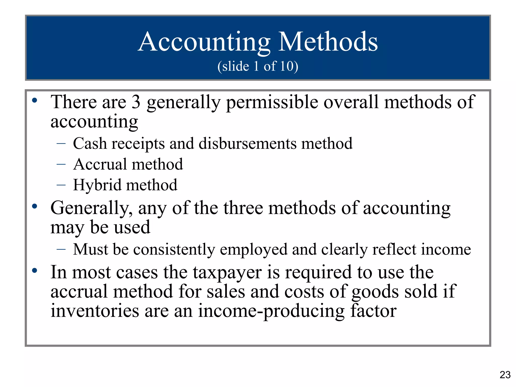 Accounting Methods
                         (slide 1 of 10)

• There are 3 generally permissible overall methods of
  accounting
   – Cash receipts and disbursements method
   – Accrual method
   – Hybrid method
• Generally, any of the three methods of accounting
  may be used
   – Must be consistently employed and clearly reflect income
• In most cases the taxpayer is required to use the
  accrual method for sales and costs of goods sold if
  inventories are an income-producing factor


                                                                23
 