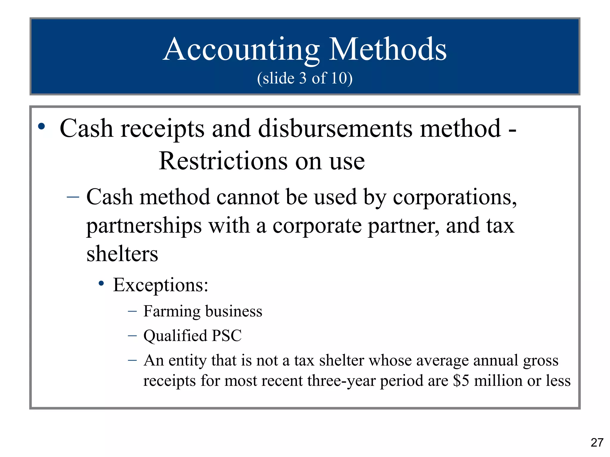 Accounting Methods
                           (slide 3 of 10)


• Cash receipts and disbursements method -
          Restrictions on use
  – Cash method cannot be used by corporations,
    partnerships with a corporate partner, and tax
    shelters
     • Exceptions:
        – Farming business
        – Qualified PSC
        – An entity that is not a tax shelter whose average annual gross
          receipts for most recent three-year period are $5 million or less


                                                                              27
 