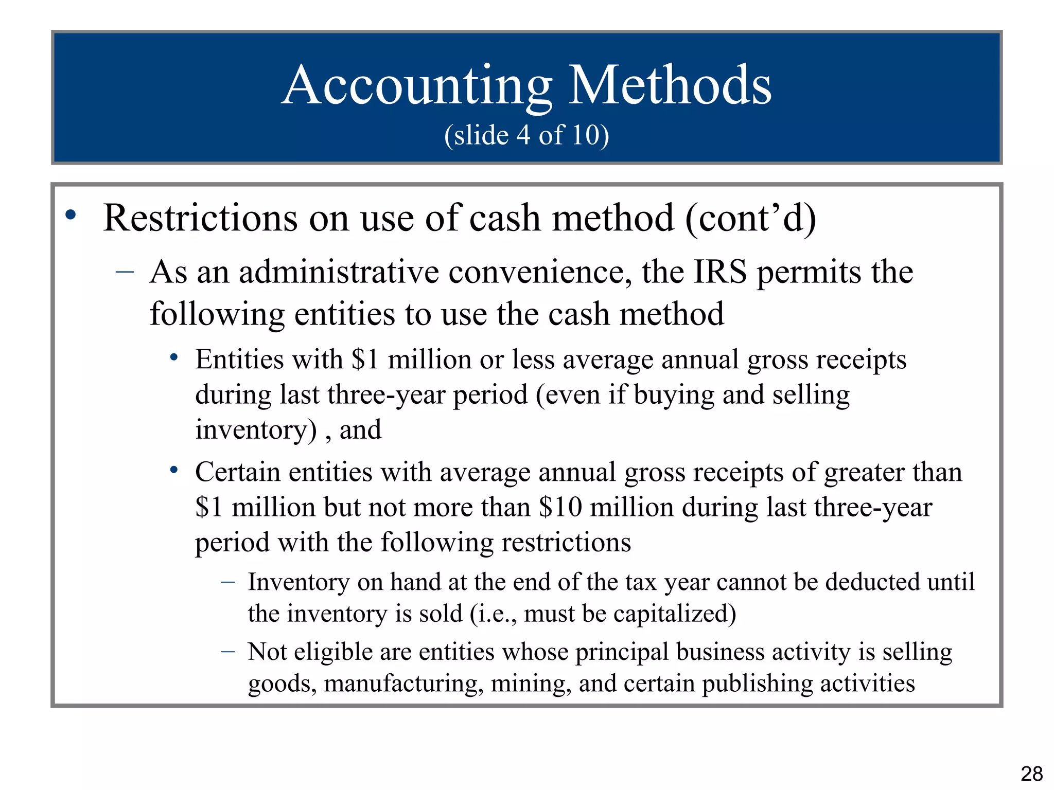 Accounting Methods
                               (slide 4 of 10)

• Restrictions on use of cash method (cont’d)
   – As an administrative convenience, the IRS permits the
     following entities to use the cash method
      • Entities with $1 million or less average annual gross receipts
        during last three-year period (even if buying and selling
        inventory) , and
      • Certain entities with average annual gross receipts of greater than
        $1 million but not more than $10 million during last three-year
        period with the following restrictions
          – Inventory on hand at the end of the tax year cannot be deducted until
            the inventory is sold (i.e., must be capitalized)
          – Not eligible are entities whose principal business activity is selling
            goods, manufacturing, mining, and certain publishing activities


                                                                                     28
 