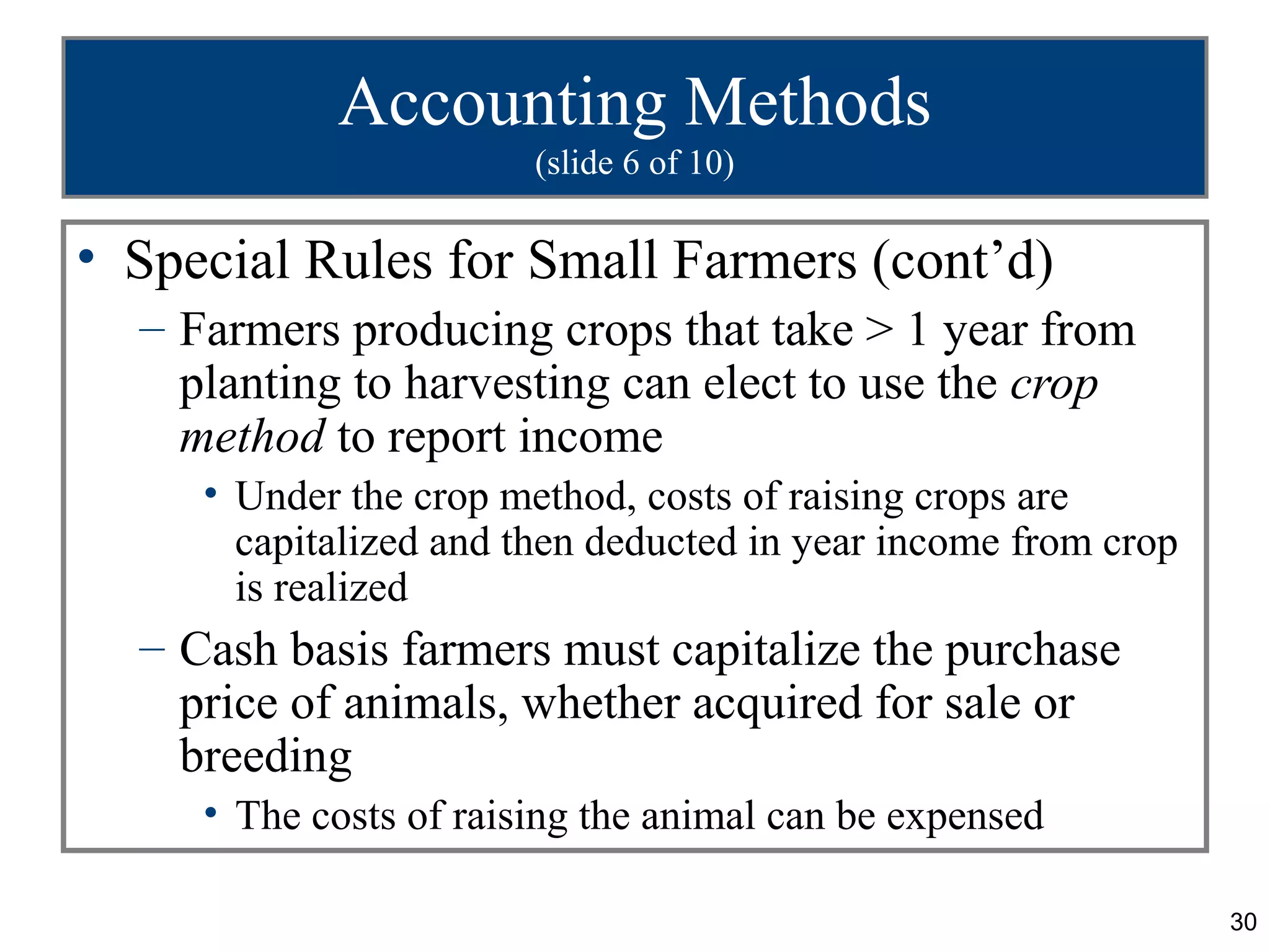 Accounting Methods
                        (slide 6 of 10)

• Special Rules for Small Farmers (cont’d)
  – Farmers producing crops that take > 1 year from
    planting to harvesting can elect to use the crop
    method to report income
     • Under the crop method, costs of raising crops are
       capitalized and then deducted in year income from crop
       is realized
  – Cash basis farmers must capitalize the purchase
    price of animals, whether acquired for sale or
    breeding
     • The costs of raising the animal can be expensed

                                                                30
 