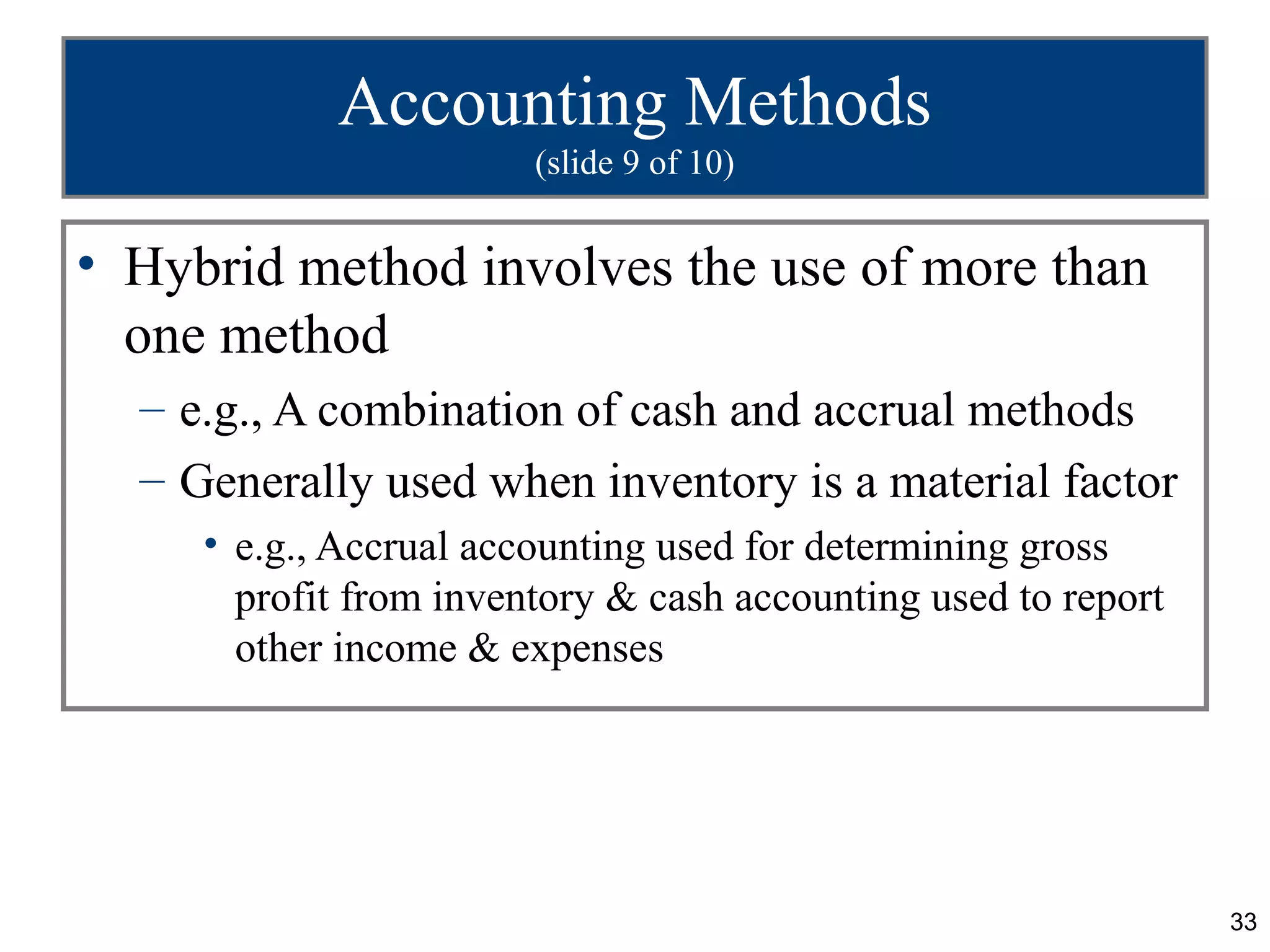 Accounting Methods
                        (slide 9 of 10)


• Hybrid method involves the use of more than
  one method
  – e.g., A combination of cash and accrual methods
  – Generally used when inventory is a material factor
     • e.g., Accrual accounting used for determining gross
       profit from inventory & cash accounting used to report
       other income & expenses




                                                                33
 