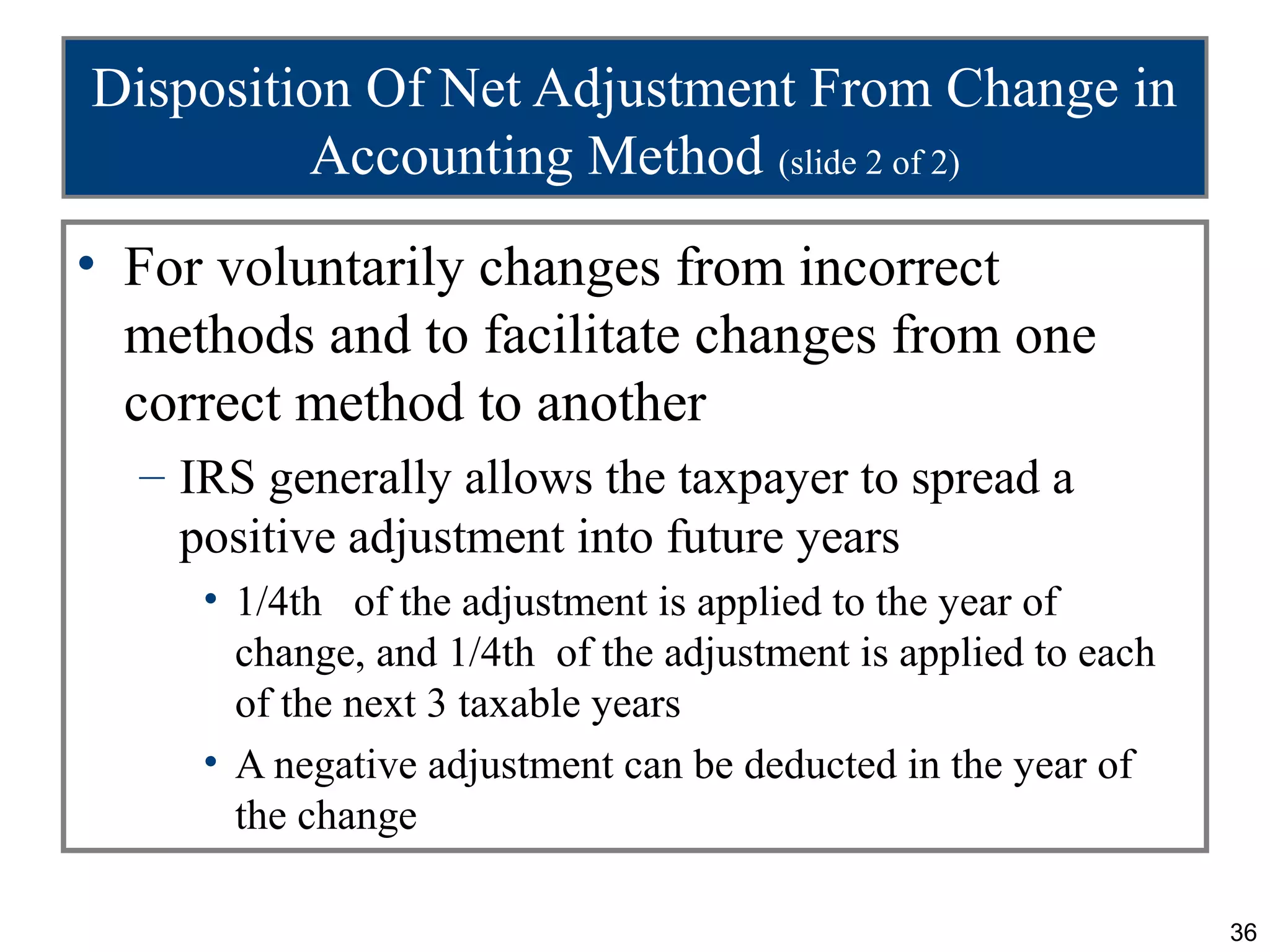 Disposition Of Net Adjustment From Change in
          Accounting Method (slide 2 of 2)
• For voluntarily changes from incorrect
  methods and to facilitate changes from one
  correct method to another
  – IRS generally allows the taxpayer to spread a
    positive adjustment into future years
     • 1/4th of the adjustment is applied to the year of
       change, and 1/4th of the adjustment is applied to each
       of the next 3 taxable years
     • A negative adjustment can be deducted in the year of
       the change

                                                                36
 