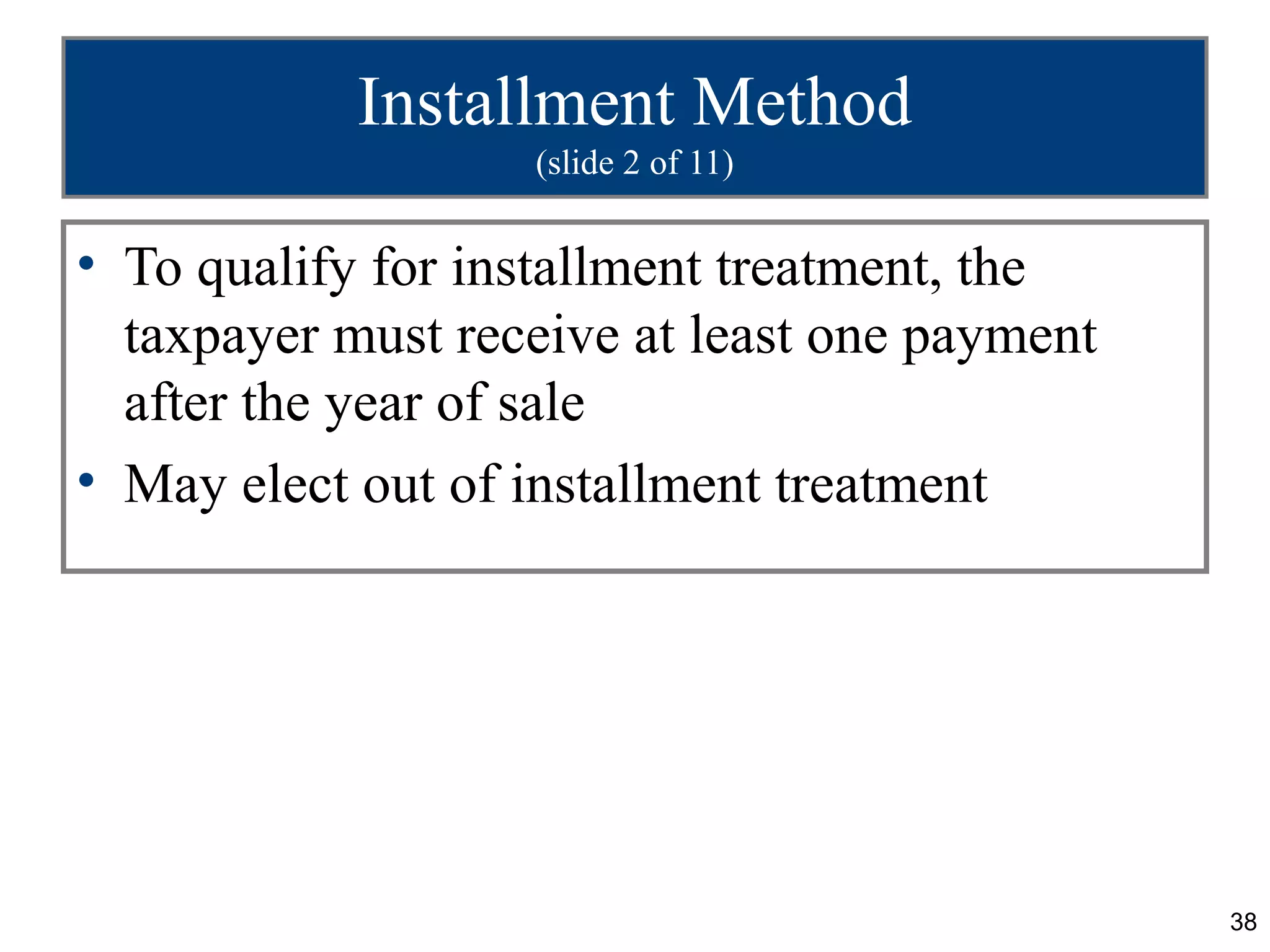 Installment Method
                   (slide 2 of 11)


• To qualify for installment treatment, the
  taxpayer must receive at least one payment
  after the year of sale
• May elect out of installment treatment




                                               38
 