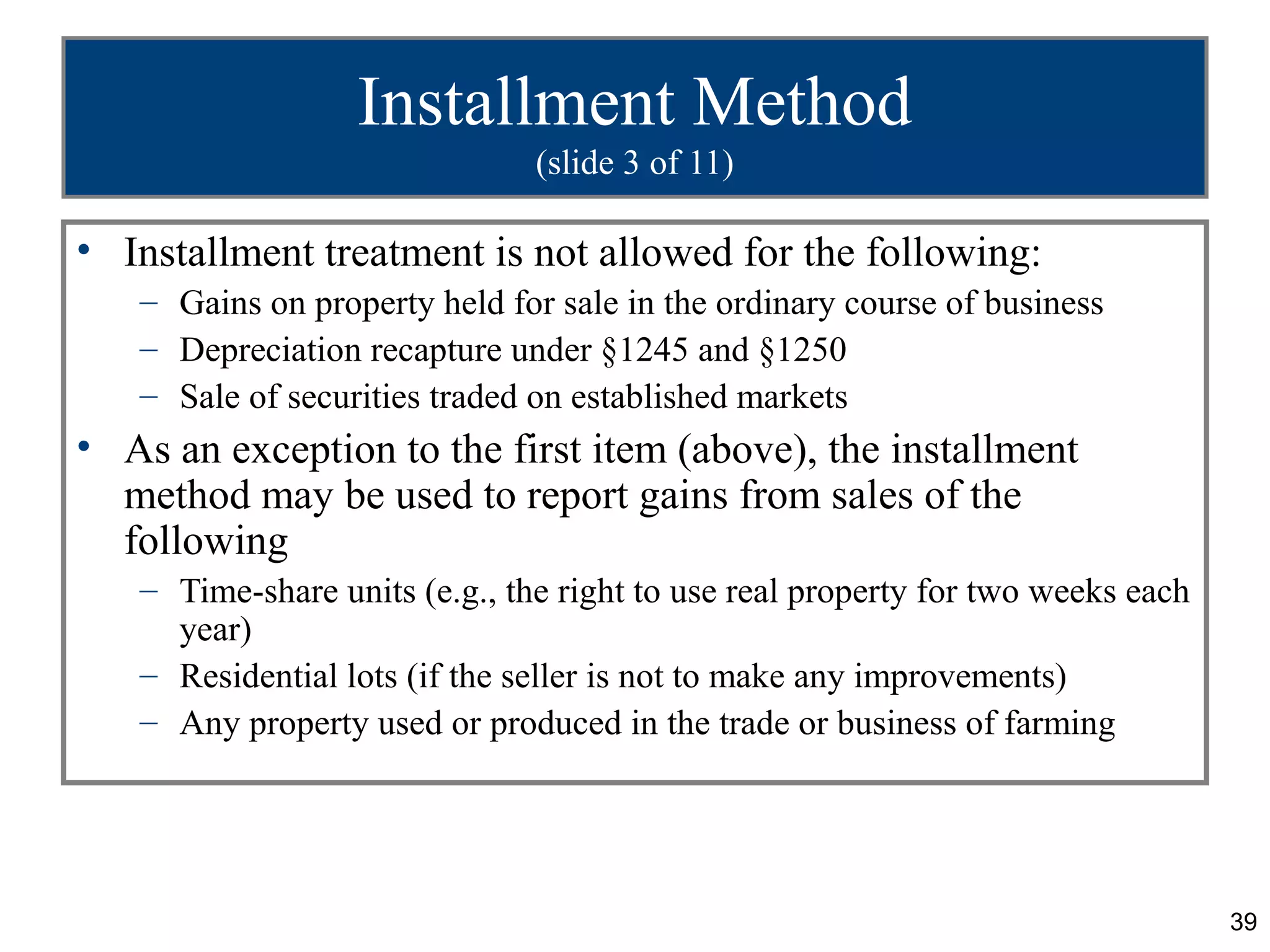 Installment Method
                               (slide 3 of 11)

• Installment treatment is not allowed for the following:
   – Gains on property held for sale in the ordinary course of business
   – Depreciation recapture under §1245 and §1250
   – Sale of securities traded on established markets
• As an exception to the first item (above), the installment
  method may be used to report gains from sales of the
  following
   – Time-share units (e.g., the right to use real property for two weeks each
     year)
   – Residential lots (if the seller is not to make any improvements)
   – Any property used or produced in the trade or business of farming




                                                                                 39
 
