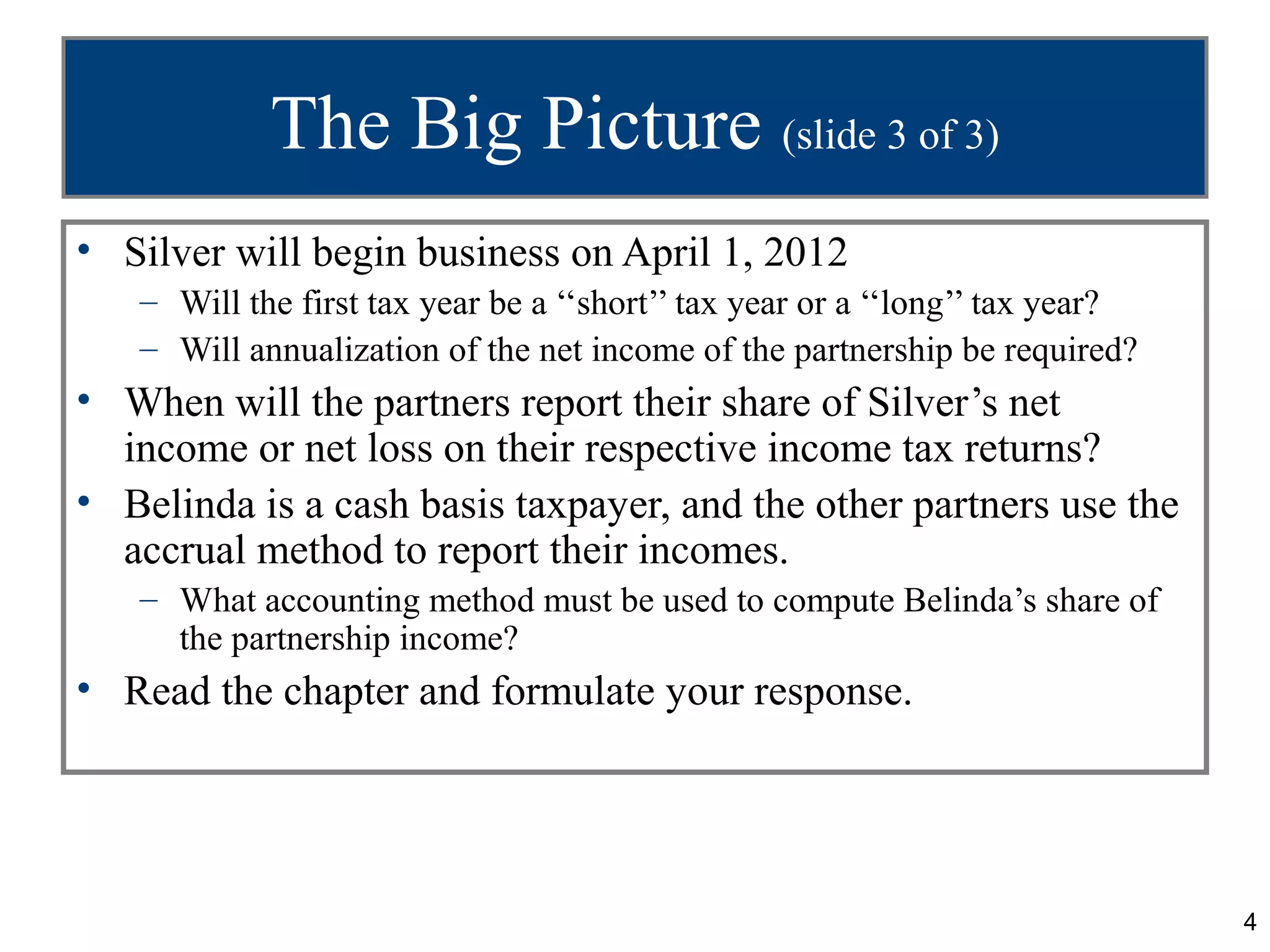 The Big Picture (slide 3 of 3)
• Silver will begin business on April 1, 2012
   – Will the first tax year be a ‘‘short’’ tax year or a ‘‘long’’ tax year?
   – Will annualization of the net income of the partnership be required?
• When will the partners report their share of Silver’s net
  income or net loss on their respective income tax returns?
• Belinda is a cash basis taxpayer, and the other partners use the
  accrual method to report their incomes.
   – What accounting method must be used to compute Belinda’s share of
     the partnership income?
• Read the chapter and formulate your response.




                                                                               4
 