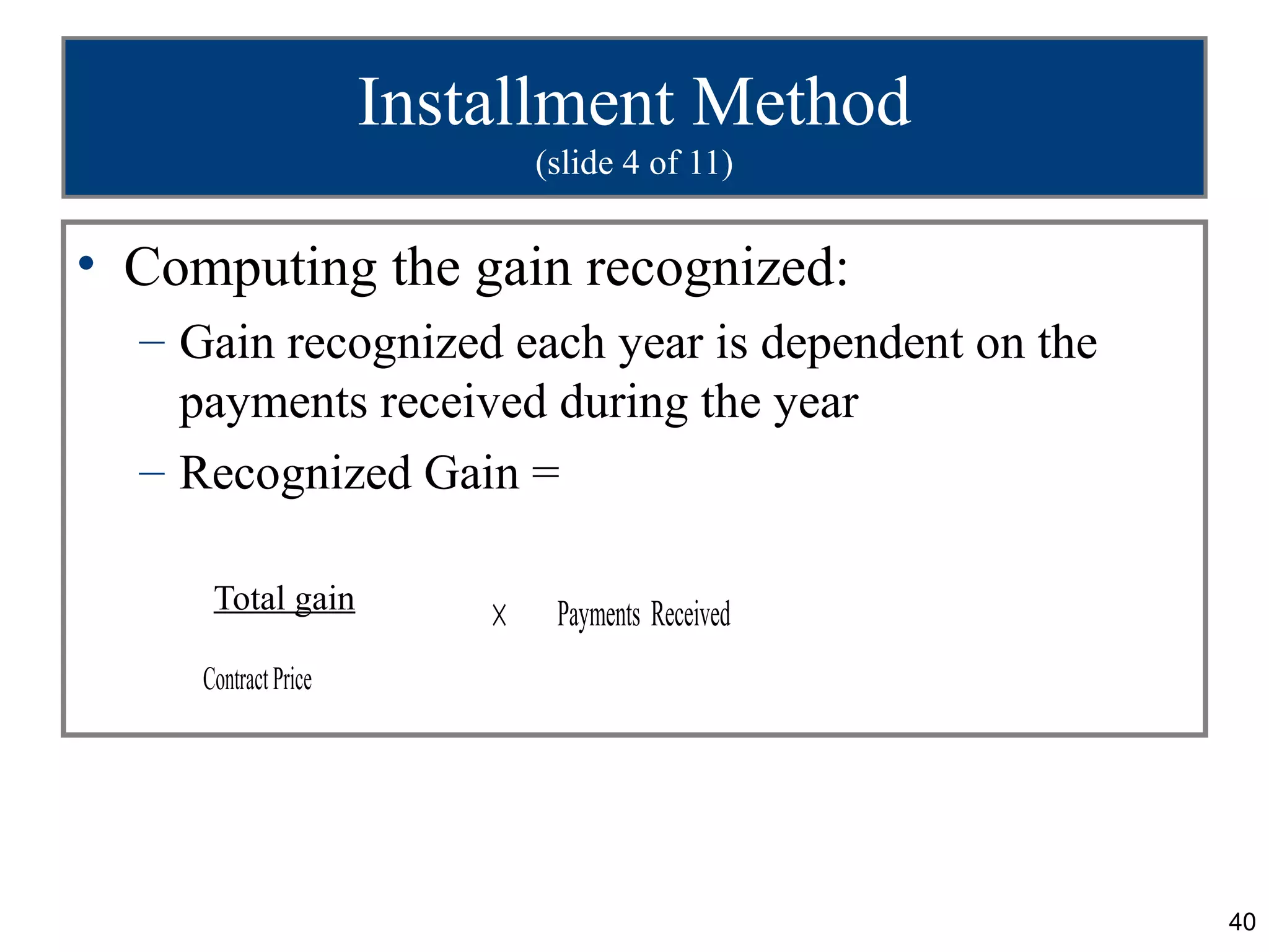 Installment Method
                              (slide 4 of 11)


• Computing the gain recognized:
  – Gain recognized each year is dependent on the
    payments received during the year
  – Recognized Gain =

      Total gain
                          ×    Payments Received
     Contract Price




                                                    40
 