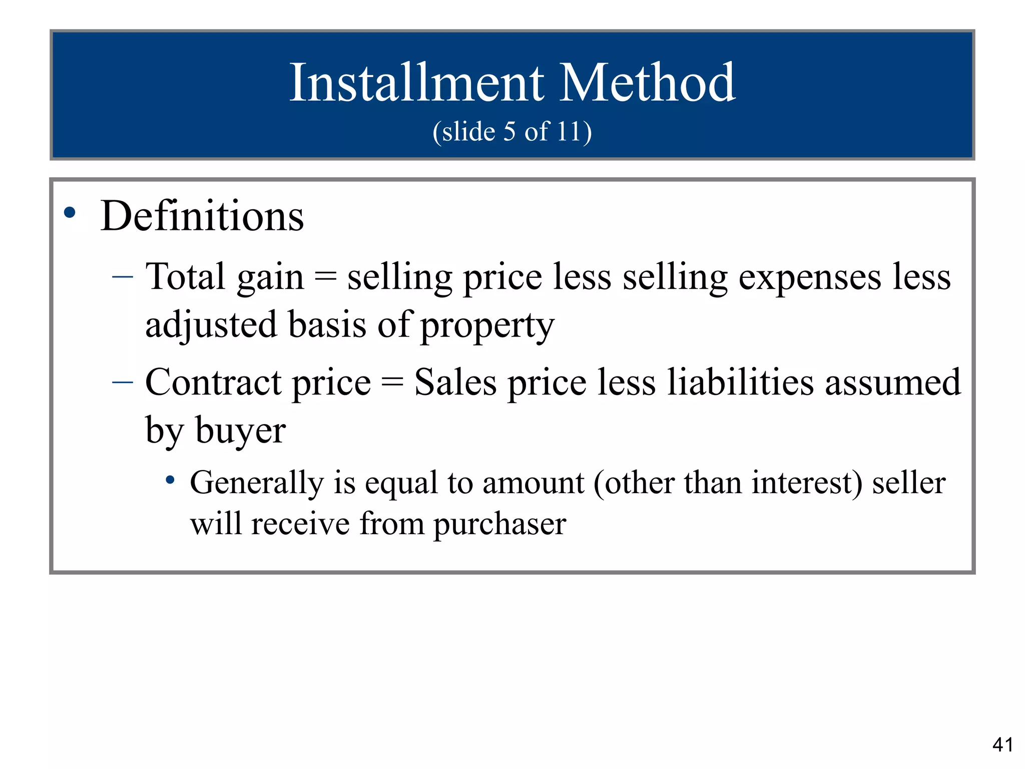 Installment Method
                         (slide 5 of 11)


• Definitions
  – Total gain = selling price less selling expenses less
    adjusted basis of property
  – Contract price = Sales price less liabilities assumed
    by buyer
     • Generally is equal to amount (other than interest) seller
       will receive from purchaser




                                                                   41
 