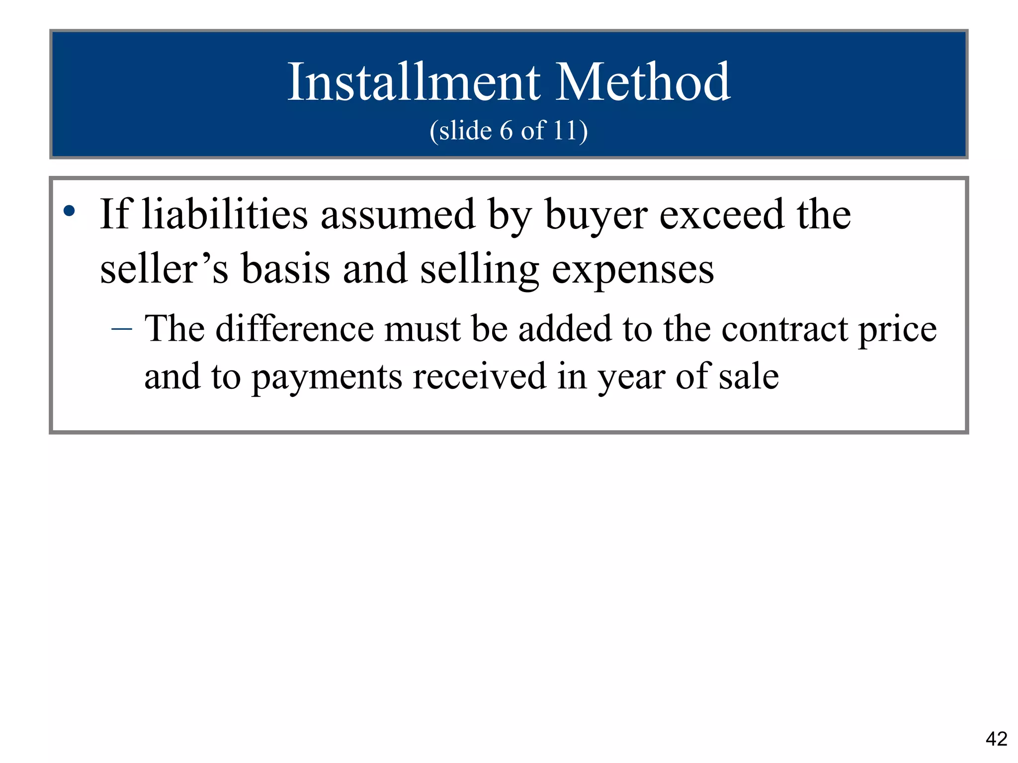 Installment Method
                     (slide 6 of 11)


• If liabilities assumed by buyer exceed the
  seller’s basis and selling expenses
  – The difference must be added to the contract price
    and to payments received in year of sale




                                                         42
 
