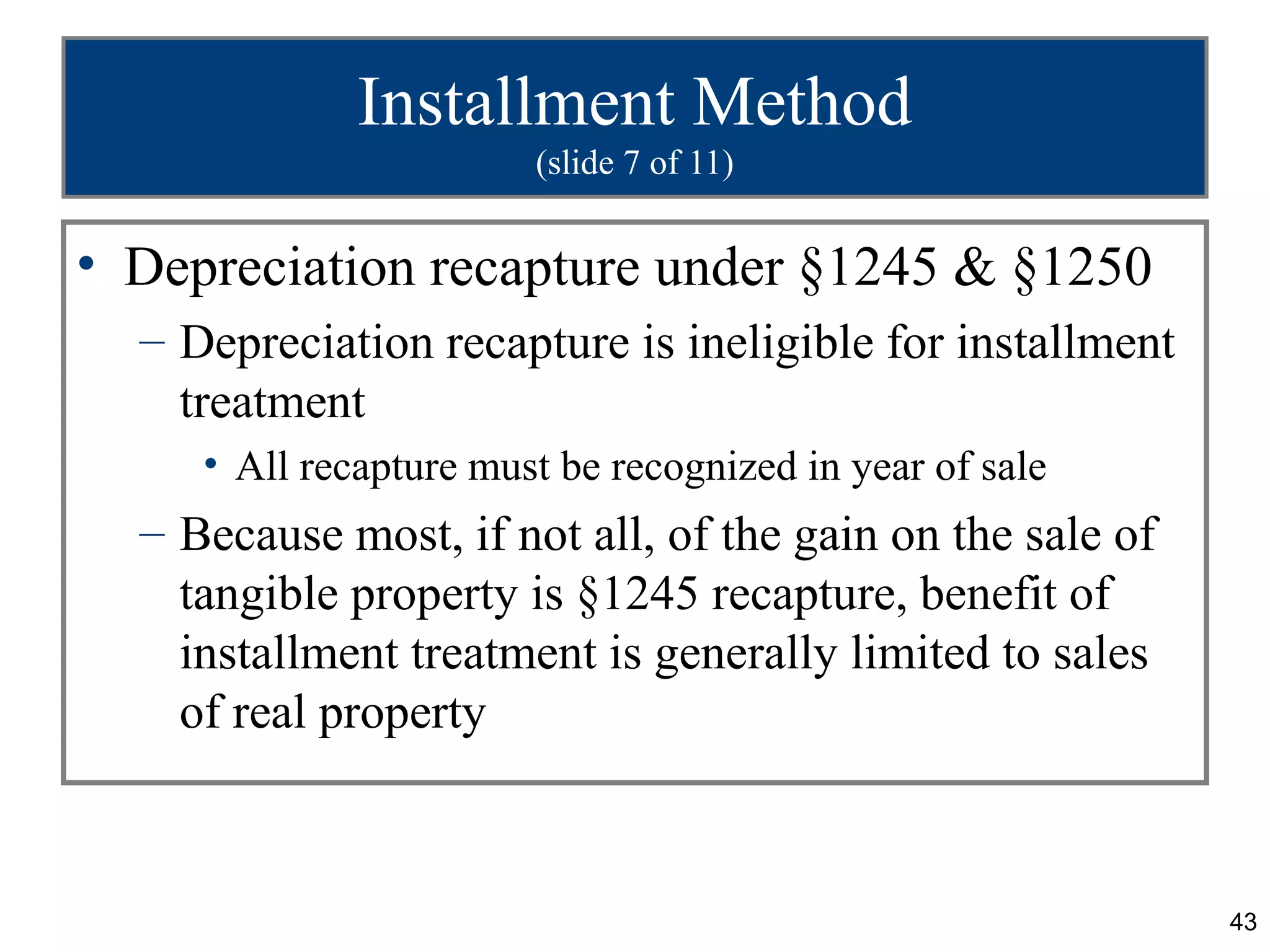 Installment Method
                        (slide 7 of 11)


• Depreciation recapture under §1245 & §1250
  – Depreciation recapture is ineligible for installment
    treatment
     • All recapture must be recognized in year of sale
  – Because most, if not all, of the gain on the sale of
    tangible property is §1245 recapture, benefit of
    installment treatment is generally limited to sales
    of real property



                                                           43
 