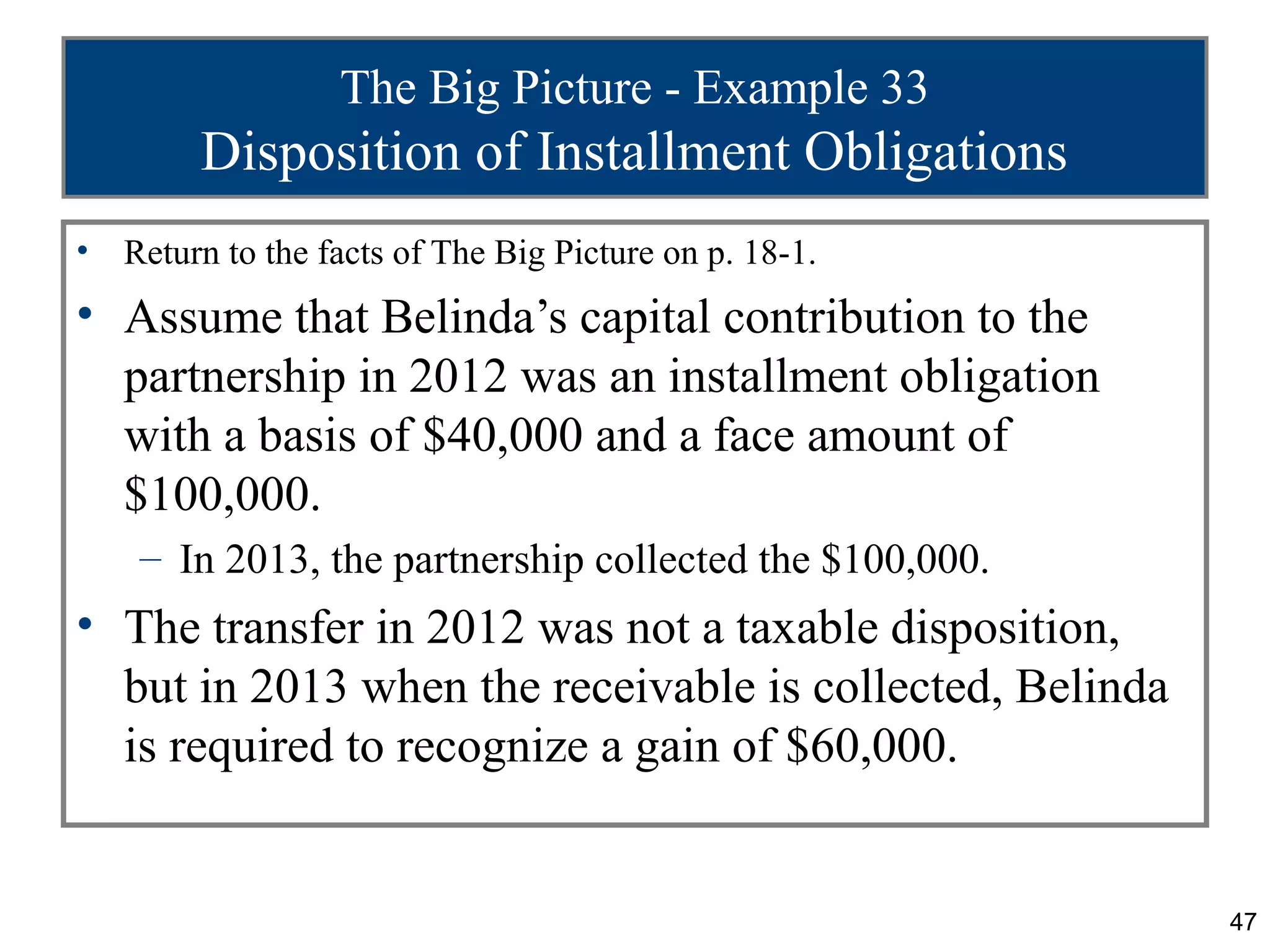 The Big Picture - Example 33
         Disposition of Installment Obligations
•   Return to the facts of The Big Picture on p. 18-1.
• Assume that Belinda’s capital contribution to the
  partnership in 2012 was an installment obligation
  with a basis of $40,000 and a face amount of
  $100,000.
     – In 2013, the partnership collected the $100,000.
• The transfer in 2012 was not a taxable disposition,
  but in 2013 when the receivable is collected, Belinda
  is required to recognize a gain of $60,000.


                                                          47
 