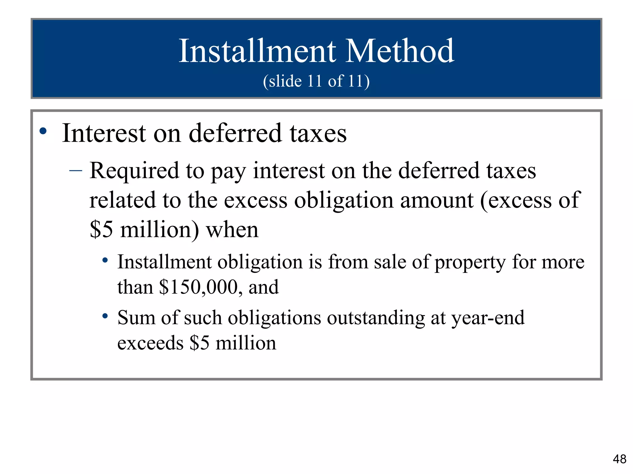 Installment Method
                        (slide 11 of 11)


• Interest on deferred taxes
  – Required to pay interest on the deferred taxes
    related to the excess obligation amount (excess of
    $5 million) when
     • Installment obligation is from sale of property for more
       than $150,000, and
     • Sum of such obligations outstanding at year-end
       exceeds $5 million




                                                                  48
 