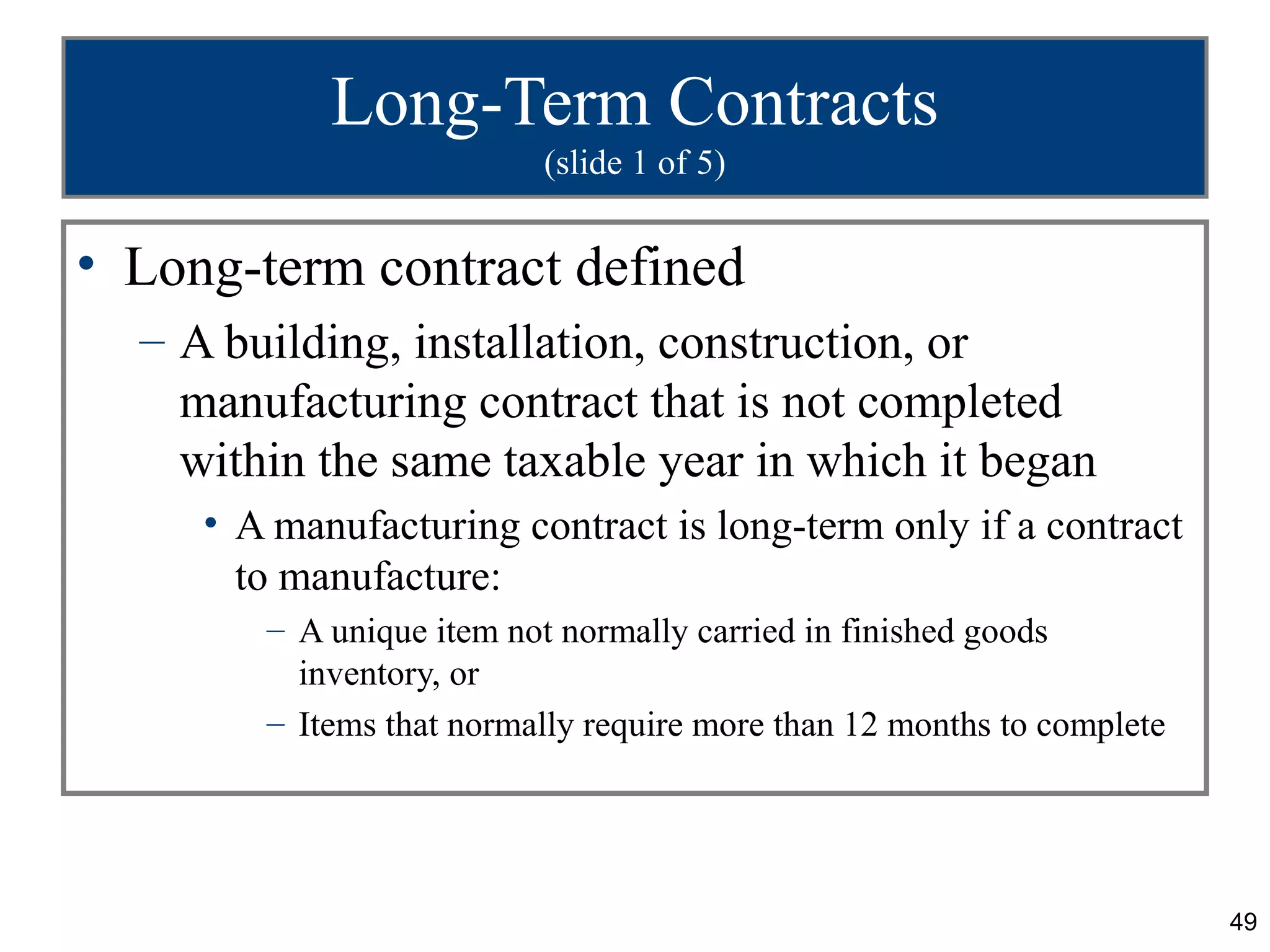 Long-Term Contracts
                          (slide 1 of 5)


• Long-term contract defined
  – A building, installation, construction, or
    manufacturing contract that is not completed
    within the same taxable year in which it began
     • A manufacturing contract is long-term only if a contract
       to manufacture:
        – A unique item not normally carried in finished goods
          inventory, or
        – Items that normally require more than 12 months to complete




                                                                        49
 
