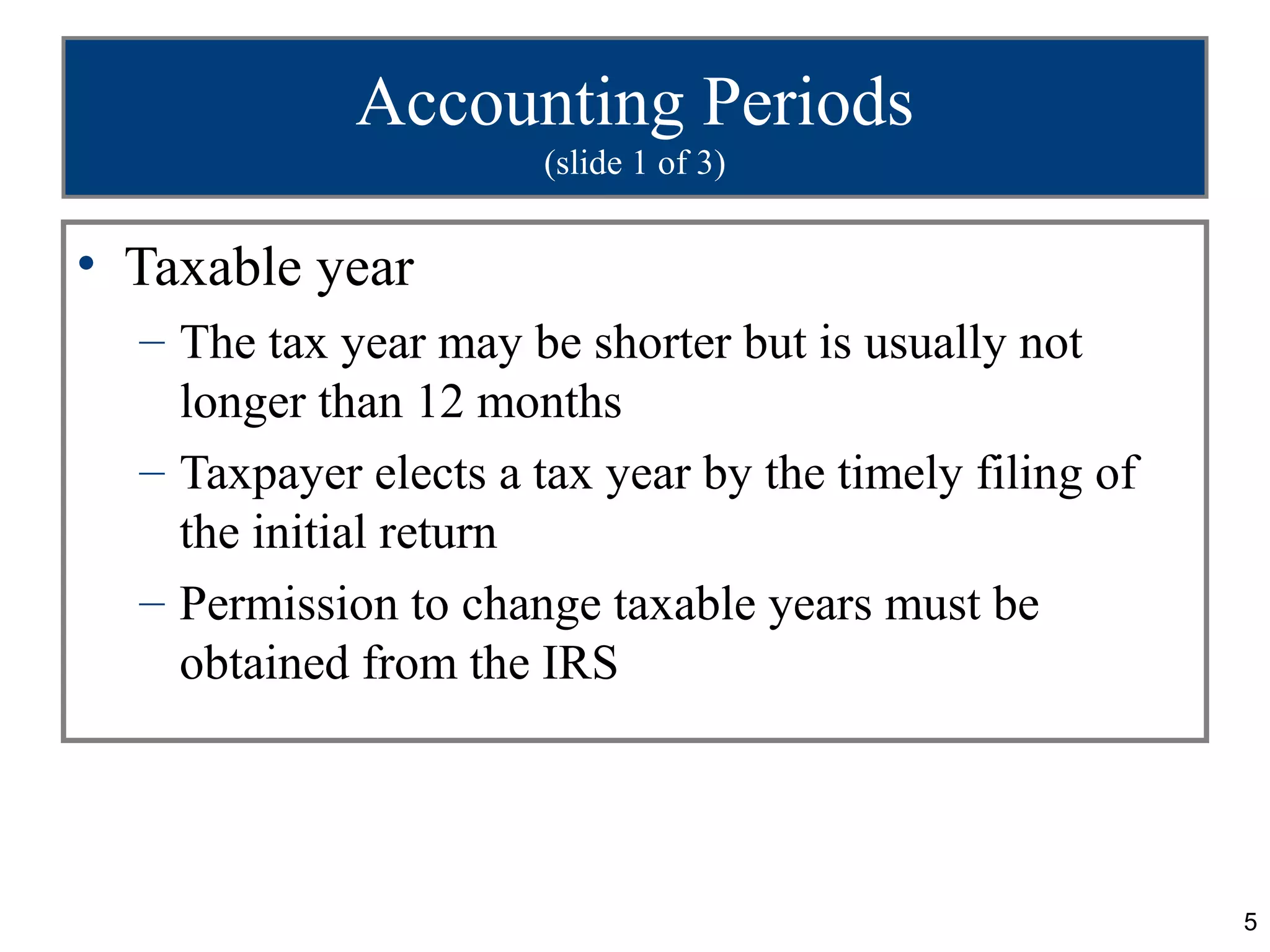 Accounting Periods
                       (slide 1 of 3)


• Taxable year
  – The tax year may be shorter but is usually not
    longer than 12 months
  – Taxpayer elects a tax year by the timely filing of
    the initial return
  – Permission to change taxable years must be
    obtained from the IRS




                                                         5
 