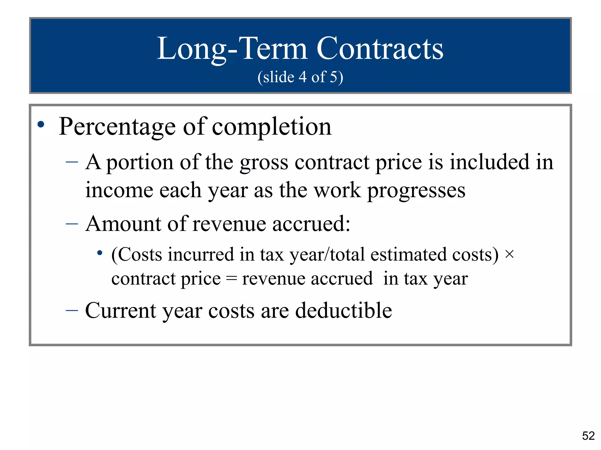 Long-Term Contracts
                         (slide 4 of 5)


• Percentage of completion
  – A portion of the gross contract price is included in
    income each year as the work progresses
  – Amount of revenue accrued:
     • (Costs incurred in tax year/total estimated costs) ×
       contract price = revenue accrued in tax year
  – Current year costs are deductible




                                                              52
 