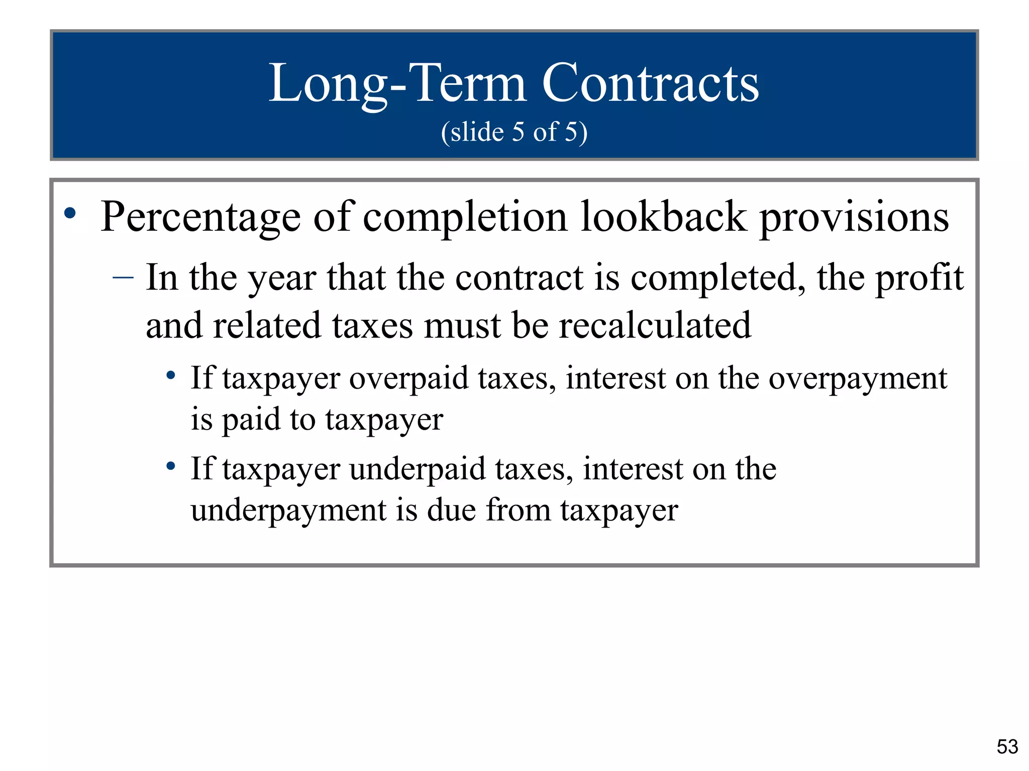 Long-Term Contracts
                         (slide 5 of 5)


• Percentage of completion lookback provisions
  – In the year that the contract is completed, the profit
    and related taxes must be recalculated
     • If taxpayer overpaid taxes, interest on the overpayment
       is paid to taxpayer
     • If taxpayer underpaid taxes, interest on the
       underpayment is due from taxpayer




                                                                 53
 