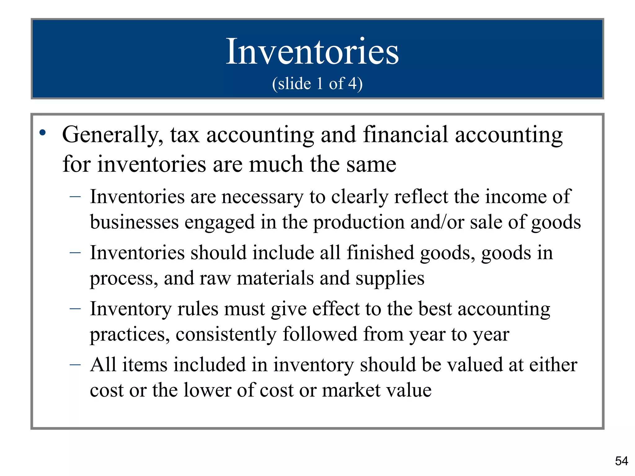 Inventories
                          (slide 1 of 4)

• Generally, tax accounting and financial accounting
  for inventories are much the same
   – Inventories are necessary to clearly reflect the income of
     businesses engaged in the production and/or sale of goods
   – Inventories should include all finished goods, goods in
     process, and raw materials and supplies
   – Inventory rules must give effect to the best accounting
     practices, consistently followed from year to year
   – All items included in inventory should be valued at either
     cost or the lower of cost or market value


                                                                  54
 