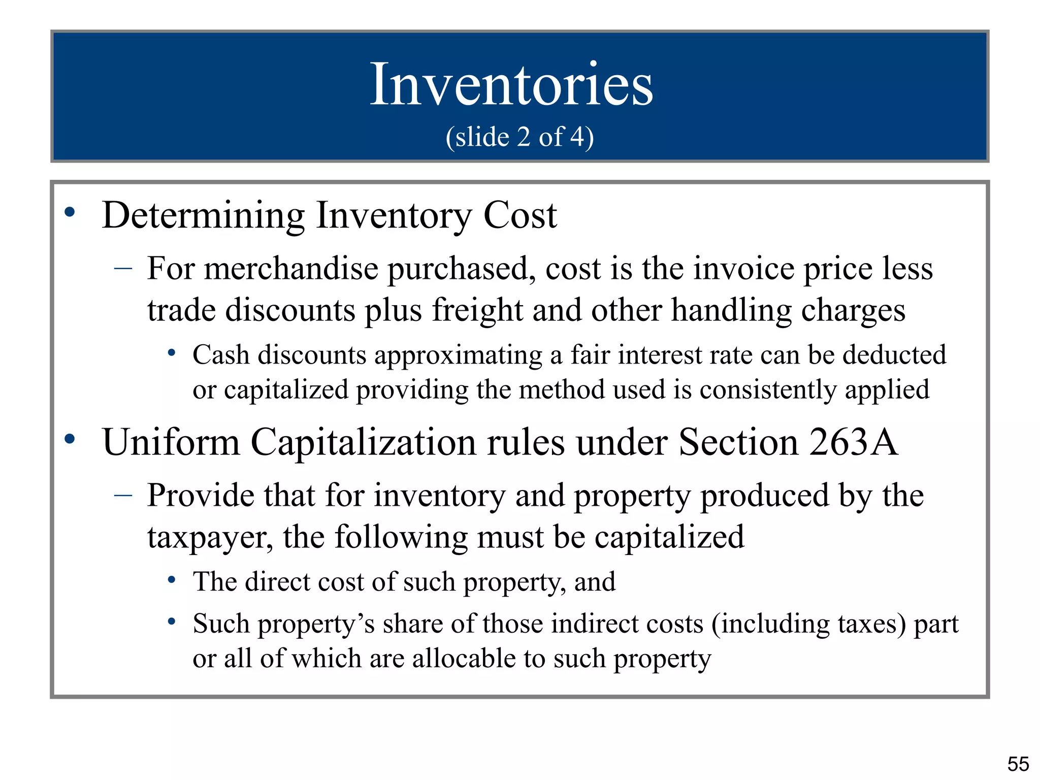 Inventories
                              (slide 2 of 4)

• Determining Inventory Cost
   – For merchandise purchased, cost is the invoice price less
     trade discounts plus freight and other handling charges
      • Cash discounts approximating a fair interest rate can be deducted
        or capitalized providing the method used is consistently applied
• Uniform Capitalization rules under Section 263A
   – Provide that for inventory and property produced by the
     taxpayer, the following must be capitalized
      • The direct cost of such property, and
      • Such property’s share of those indirect costs (including taxes) part
        or all of which are allocable to such property


                                                                               55
 