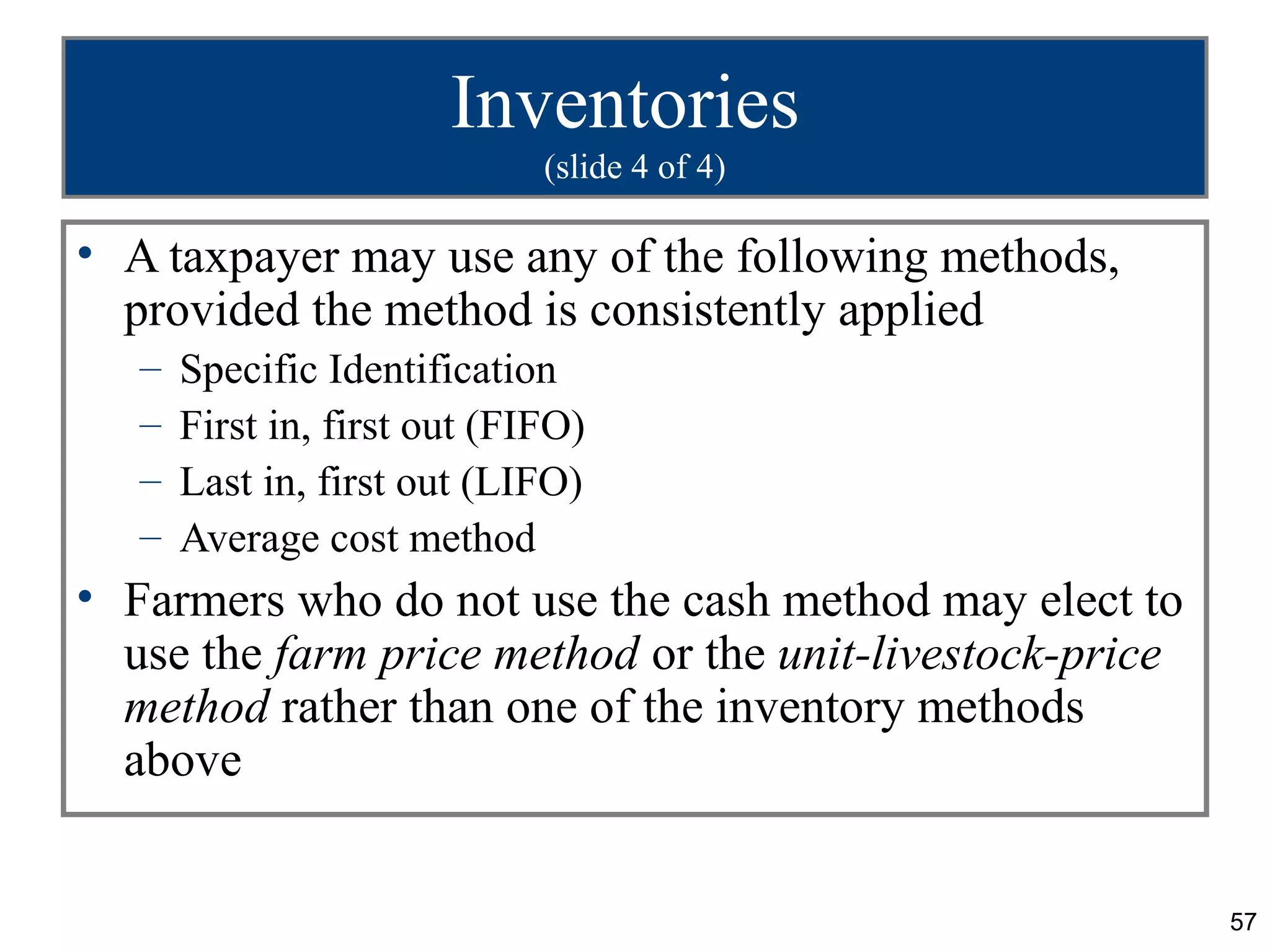 Inventories
                              (slide 4 of 4)

• A taxpayer may use any of the following methods,
  provided the method is consistently applied
   –   Specific Identification
   –   First in, first out (FIFO)
   –   Last in, first out (LIFO)
   –   Average cost method
• Farmers who do not use the cash method may elect to
  use the farm price method or the unit-livestock-price
  method rather than one of the inventory methods
  above


                                                          57
 