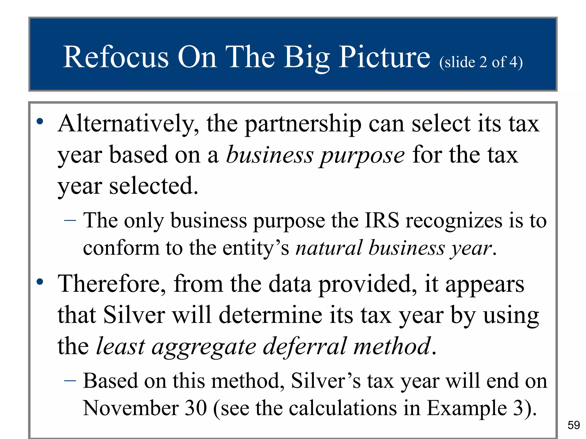 Refocus On The Big Picture (slide 2 of 4)
• Alternatively, the partnership can select its tax
  year based on a business purpose for the tax
  year selected.
  – The only business purpose the IRS recognizes is to
    conform to the entity’s natural business year.
• Therefore, from the data provided, it appears
  that Silver will determine its tax year by using
  the least aggregate deferral method.
  – Based on this method, Silver’s tax year will end on
    November 30 (see the calculations in Example 3).
                                                          59
 