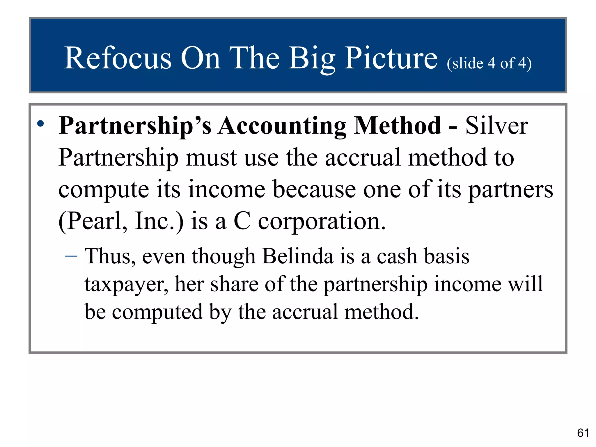 Refocus On The Big Picture (slide 4 of 4)
• Partnership’s Accounting Method - Silver
  Partnership must use the accrual method to
  compute its income because one of its partners
  (Pearl, Inc.) is a C corporation.
  – Thus, even though Belinda is a cash basis
    taxpayer, her share of the partnership income will
    be computed by the accrual method.




                                                         61
 