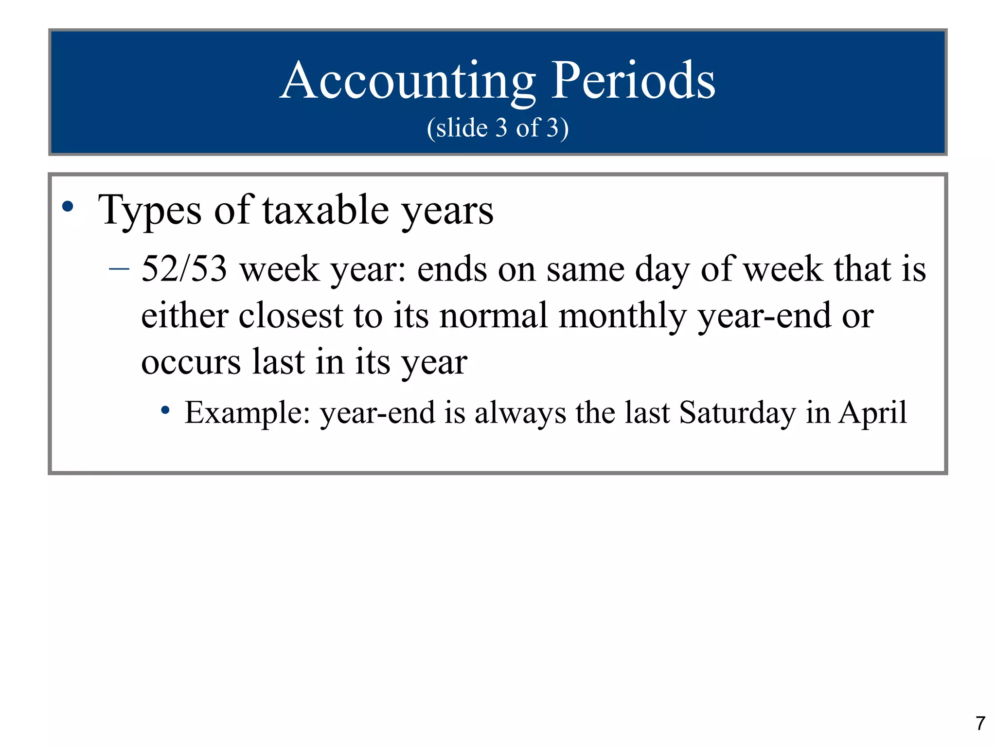 Accounting Periods
                         (slide 3 of 3)


• Types of taxable years
  – 52/53 week year: ends on same day of week that is
    either closest to its normal monthly year-end or
    occurs last in its year
     • Example: year-end is always the last Saturday in April




                                                                7
 