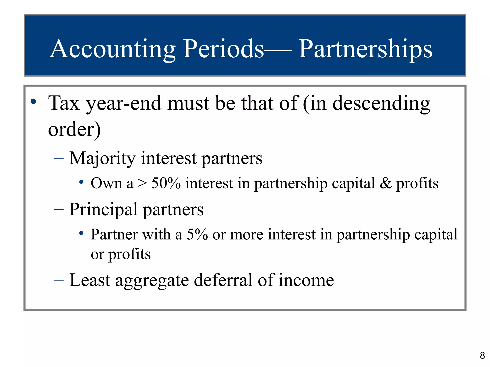 Accounting Periods— Partnerships
• Tax year-end must be that of (in descending
  order)
  – Majority interest partners
     • Own a > 50% interest in partnership capital & profits
  – Principal partners
     • Partner with a 5% or more interest in partnership capital
       or profits
  – Least aggregate deferral of income


                                                                   8
 