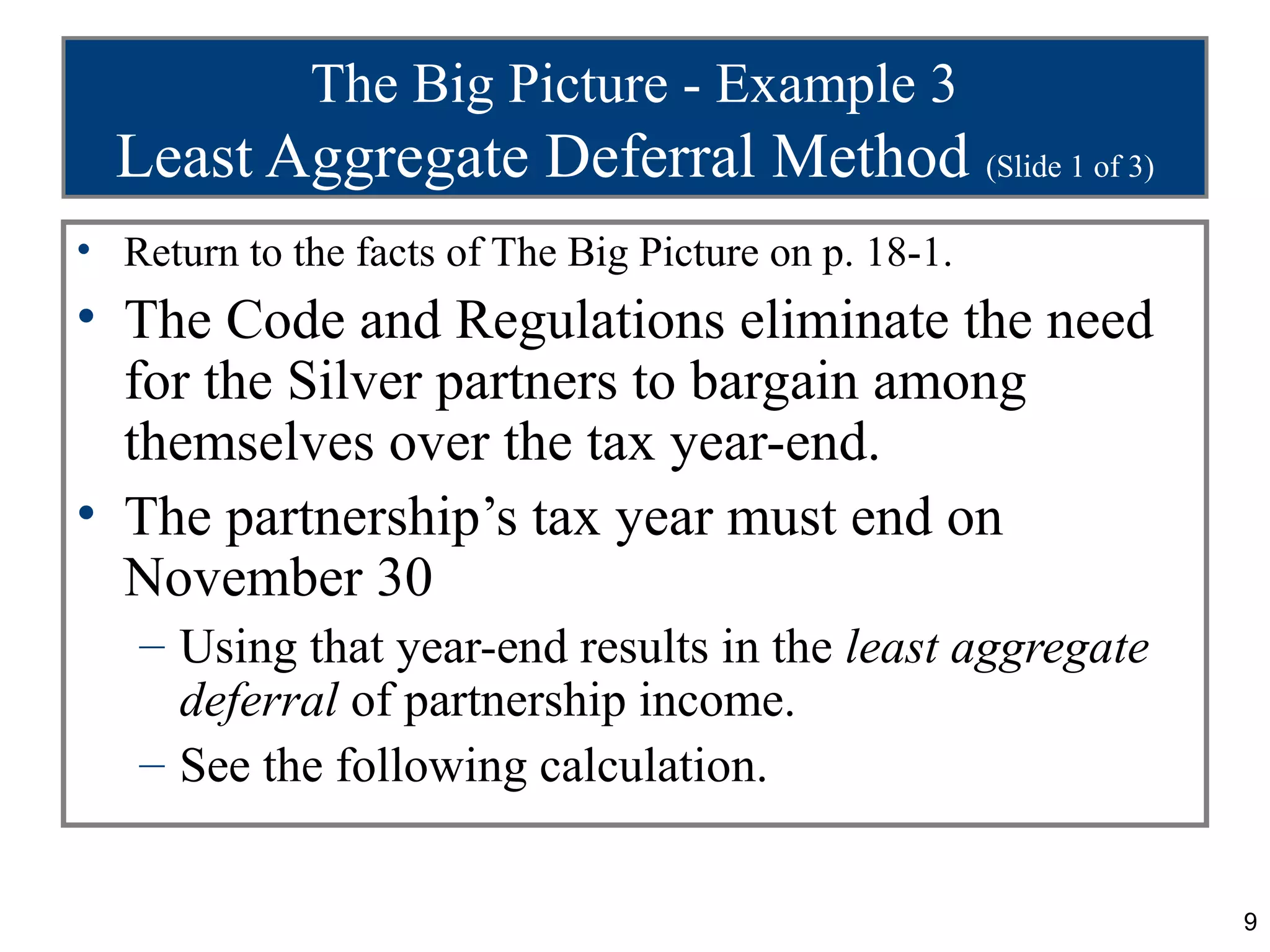 The Big Picture - Example 3
  Least Aggregate Deferral Method (Slide 1 of 3)
• Return to the facts of The Big Picture on p. 18-1.
• The Code and Regulations eliminate the need
  for the Silver partners to bargain among
  themselves over the tax year-end.
• The partnership’s tax year must end on
  November 30
   – Using that year-end results in the least aggregate
     deferral of partnership income.
   – See the following calculation.


                                                          9
 