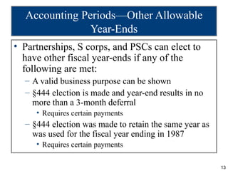 Accounting Periods—Other Allowable
               Year-Ends
• Partnerships, S corps, and PSCs can elect to
  have other fiscal year-ends if any of the
  following are met:
  – A valid business purpose can be shown
  – §444 election is made and year-end results in no
    more than a 3-month deferral
     • Requires certain payments
  – §444 election was made to retain the same year as
    was used for the fiscal year ending in 1987
     • Requires certain payments

                                                        13
 