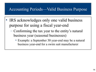Accounting Periods—Valid Business Purpose

• IRS acknowledges only one valid business
  purpose for using a fiscal year-end
  – Conforming the tax year to the entity’s natural
    business year (seasonal businesses)
     • Example: a September 30 year-end may be a natural
       business year-end for a swim suit manufacturer




                                                           14
 