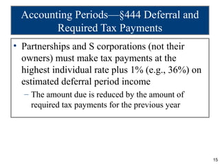 Accounting Periods—§444 Deferral and
        Required Tax Payments
• Partnerships and S corporations (not their
  owners) must make tax payments at the
  highest individual rate plus 1% (e.g., 36%) on
  estimated deferral period income
  – The amount due is reduced by the amount of
    required tax payments for the previous year




                                                   15
 
