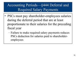 Accounting Periods—§444 Deferral and
       Required Salary Payments
• PSCs must pay shareholder-employees salaries
  during the deferral period that are at least
  proportionate to their salaries for the preceding
  fiscal year
  – Failure to make required salary payments reduces
    PSCs deduction for salaries paid to shareholder-
    employees




                                                       16
 