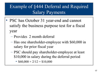 Example of §444 Deferral and Required
            Salary Payments
• PSC has October 31 year-end and cannot
  satisfy the business purpose test for a fiscal
  year
  – Provides 2 month deferral
  – Has one shareholder-employee with $60,000 in
    salary for prior fiscal year
  – PSC should pay shareholder-employee at least
    $10,000 in salary during the deferral period
     • $60,000 × 2/12 = $10,000

                                                   17
 