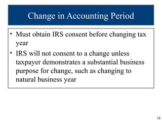 Change in Accounting Period
• Must obtain IRS consent before changing tax
  year
• IRS will not consent to a change unless
  taxpayer demonstrates a substantial business
  purpose for change, such as changing to
  natural business year




                                                 18
 