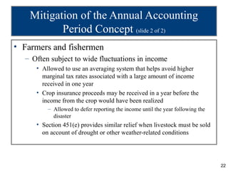 Mitigation of the Annual Accounting
           Period Concept (slide 2 of 2)
• Farmers and fishermen
  – Often subject to wide fluctuations in income
     • Allowed to use an averaging system that helps avoid higher
       marginal tax rates associated with a large amount of income
       received in one year
     • Crop insurance proceeds may be received in a year before the
       income from the crop would have been realized
         – Allowed to defer reporting the income until the year following the
           disaster
     • Section 451(e) provides similar relief when livestock must be sold
       on account of drought or other weather-related conditions




                                                                                22
 