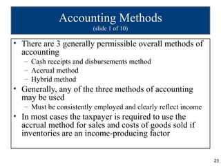 Accounting Methods
                         (slide 1 of 10)

• There are 3 generally permissible overall methods of
  accounting
   – Cash receipts and disbursements method
   – Accrual method
   – Hybrid method
• Generally, any of the three methods of accounting
  may be used
   – Must be consistently employed and clearly reflect income
• In most cases the taxpayer is required to use the
  accrual method for sales and costs of goods sold if
  inventories are an income-producing factor


                                                                23
 