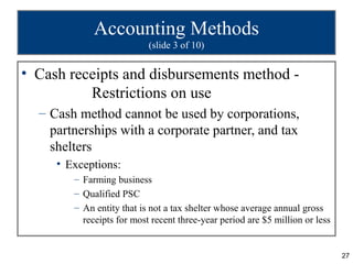Accounting Methods
                           (slide 3 of 10)


• Cash receipts and disbursements method -
          Restrictions on use
  – Cash method cannot be used by corporations,
    partnerships with a corporate partner, and tax
    shelters
     • Exceptions:
        – Farming business
        – Qualified PSC
        – An entity that is not a tax shelter whose average annual gross
          receipts for most recent three-year period are $5 million or less


                                                                              27
 