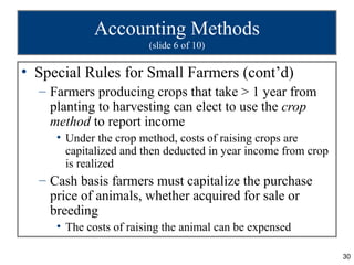 Accounting Methods
                        (slide 6 of 10)

• Special Rules for Small Farmers (cont’d)
  – Farmers producing crops that take > 1 year from
    planting to harvesting can elect to use the crop
    method to report income
     • Under the crop method, costs of raising crops are
       capitalized and then deducted in year income from crop
       is realized
  – Cash basis farmers must capitalize the purchase
    price of animals, whether acquired for sale or
    breeding
     • The costs of raising the animal can be expensed

                                                                30
 