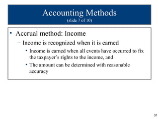 Accounting Methods
                        (slide 7 of 10)


• Accrual method: Income
  – Income is recognized when it is earned
     • Income is earned when all events have occurred to fix
       the taxpayer’s rights to the income, and
     • The amount can be determined with reasonable
       accuracy




                                                               31
 
